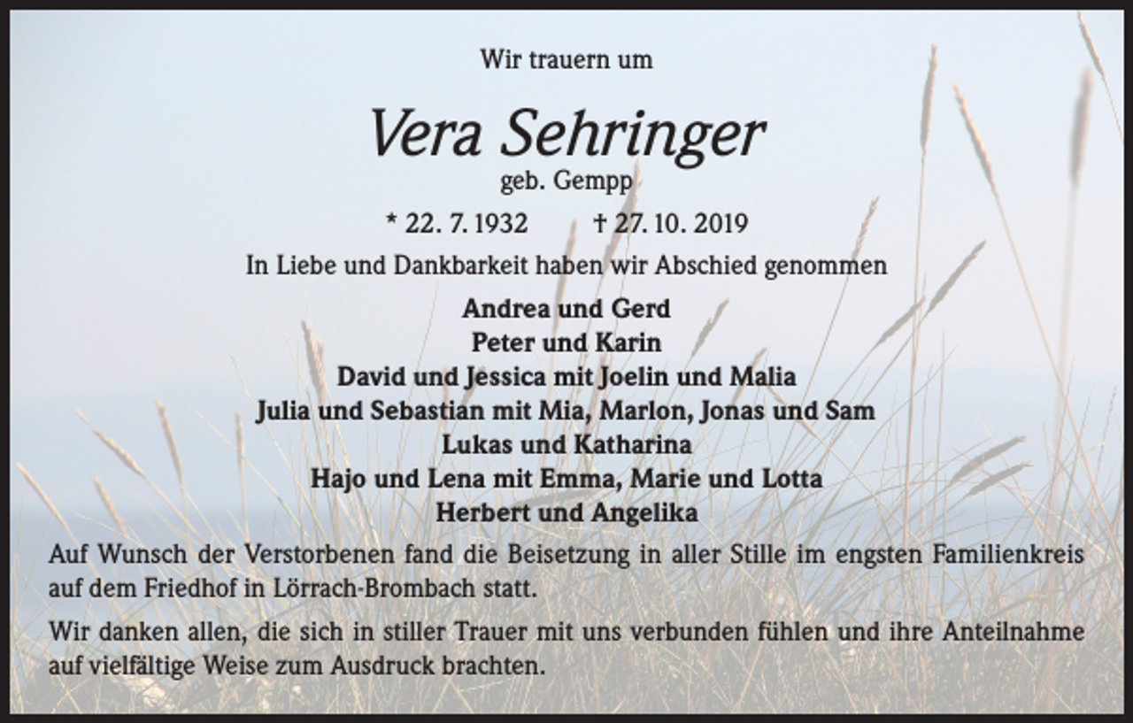 <p>Wir trauern um</p><p>Vera Sehringer<br />geb. Gempp</p><p>* 22. 7. 1932<br />† 27. 10. 2019<br />In Liebe und Dankbarkeit haben wir Abschied genommen<br />Andrea und Gerd<br />Peter und Karin<br />David und Jessica mit Joelin und Malia<br />Julia und Sebastian mit Mia, Marlon, Jonas und Sam<br />Lukas und Katharina<br />Hajo und Lena mit Emma, Marie und Lotta<br />Herbert und Angelika<br />Auf Wunsch der Verstorbenen fand die Beisetzung in aller Stille im engsten Familienkreis<br />auf dem Friedhof in Lörrach-Brombach statt.<br />Wir danken allen, die sich in stiller Trauer mit uns verbunden fühlen und ihre Anteilnahme<br />auf vielfältige Weise zum Ausdruck brachten.</p>