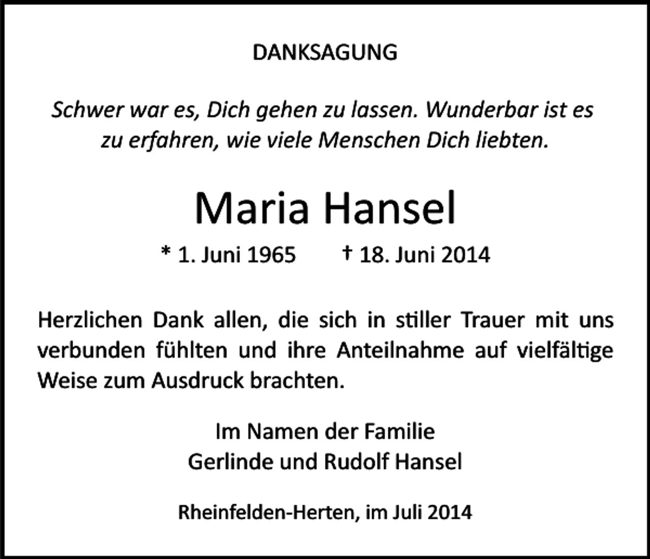 <p>DANKSAGUNG<br />Schwer war es, Dich gehen zu lassen. Wunderbar ist es<br />zu erfahren, wie viele Menschen Dich liebten.</p><p>Maria Hansel<br />* 1. Juni 1965</p><p>† 18. Juni 2014</p><p>Herzlichen Dank allen, die sich in s�ller Trauer mit uns<br />verbunden fühlten und ihre Anteilnahme auf vielfäl�ge<br />Weise zum Ausdruck brachten.<br />Im Namen der Familie<br />Gerlinde und Rudolf Hansel<br />Rheinfelden­Herten, im Juli 2014</p>