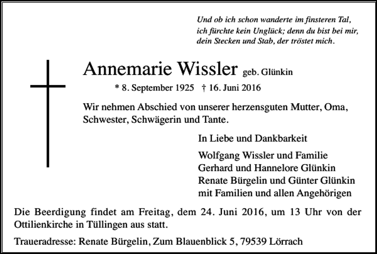 <p>Und ob ich schon wanderte im finsteren Tal,<br />ich fürchte kein Unglück; denn du bist bei mir,<br />dein Stecken und Stab, der tröstet mich.</p><p>Annemarie Wissler geb. Glünkin<br />* 8. September 1925 † 16. Juni 2016</p><p>Wir nehmen Abschied von unserer herzensguten Mutter, Oma,<br />Schwester, Schwägerin und Tante.<br />In Liebe und Dankbarkeit<br />Wolfgang Wissler und Familie<br />Gerhard und Hannelore Glünkin<br />Renate Bürgelin und Günter Glünkin<br />mit Familien und allen Angehörigen<br />Die Beerdigung findet am Freitag, dem 24. Juni 2016, um 13 Uhr von der<br />Ottilienkirche in Tüllingen aus statt.<br />Traueradresse: Renate Bürgelin, Zum Blauenblick 5, 79539 Lörrach</p>