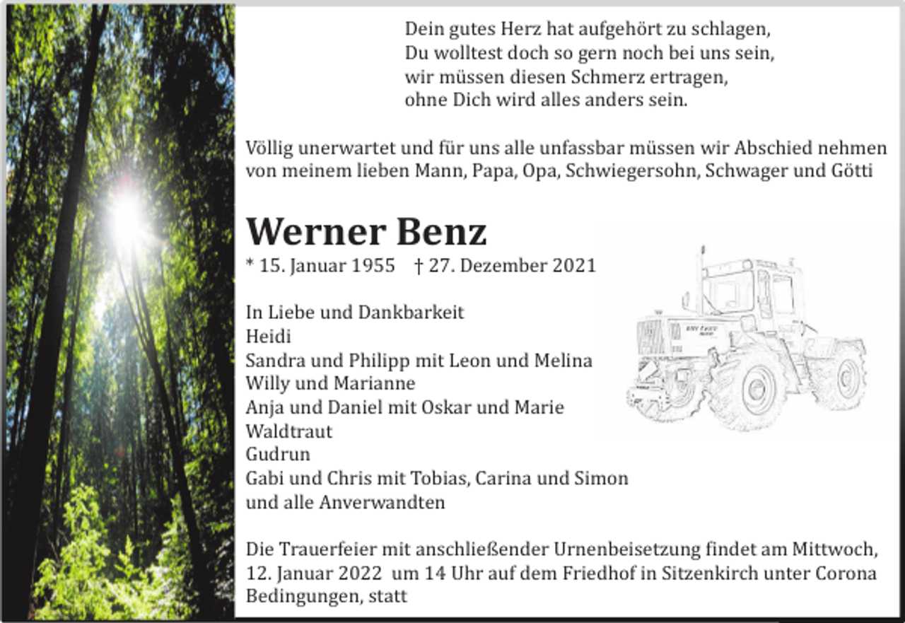 <p>Dein gutes Herz hat aufgehö rt zu schlagen,<br />Du wolltest doch so gern noch bei uns sein,<br />wir mü ssen diesen Schmerz ertragen,<br />ohne Dich wird alles anders sein.<br />Vö llig unerwartet und fü r uns alle unfassbar mü ssen wir Abschied nehmen<br />von meinem lieben Mann, Papa, Opa, Schwiegersohn, Schwager und Gö tti</p><p>Werner Benz<br />* 15. Januar 1955 † 27. Dezember 2021<br />In Liebe und Dankbarkeit<br />Heidi<br />Sandra und Philipp mit Leon und Melina<br />Willy und Marianne<br />Anja und Daniel mit Oskar und Marie<br />Waldtraut<br />Gudrun<br />Gabi und Chris mit Tobias, Carina und Simon<br />und alle Anverwandten<br />Die Trauerfeier mit anschließender Urnenbeisetzung findet am Mittwoch,<br />12. Januar 2022 um 14 Uhr auf dem Friedhof in Sitzenkirch unter Corona<br />Bedingungen, statt</p>