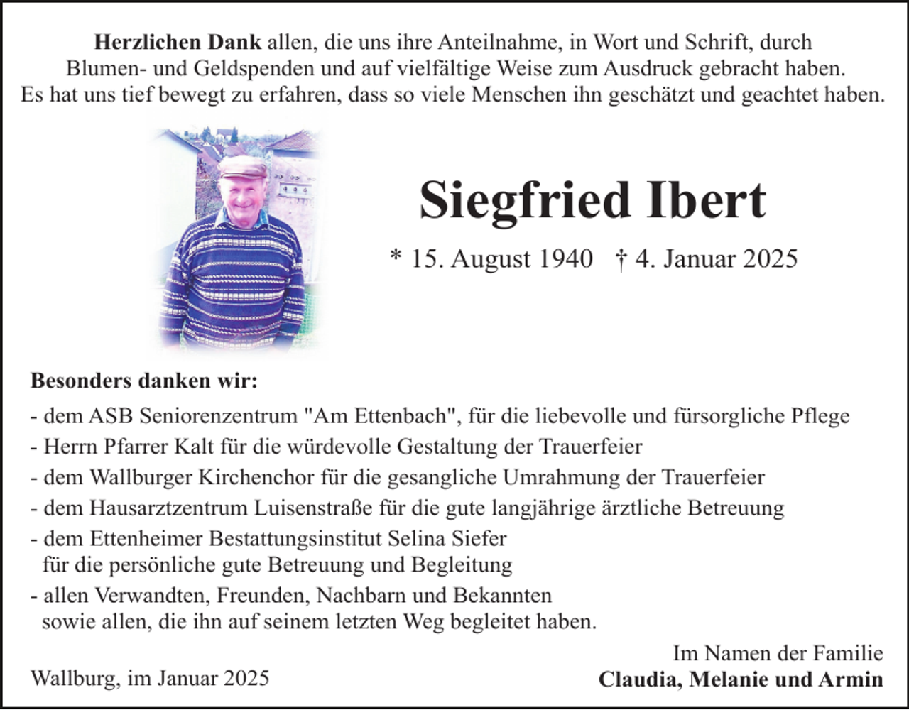 <p>Herzlichen Dank allen, die uns ihre Anteilnahme, in Wort und Schrift, durch<br />Blumen- und Geldspenden und auf vielfältige Weise zum Ausdruck gebracht haben.<br />Es hat uns tief bewegt zu erfahren, dass so viele Menschen ihn geschätzt und geachtet haben.</p><p>Siegfried Ibert<br />* 15. August 1940 † 4. Januar 2025</p><p>Besonders danken wir:<br />- dem ASB Seniorenzentrum "Am Ettenbach", für die liebevolle und fürsorgliche Pflege<br />- Herrn Pfarrer Kalt für die würdevolle Gestaltung der Trauerfeier<br />- dem Wallburger Kirchenchor für die gesangliche Umrahmung der Trauerfeier<br />- dem Hausarztzentrum Luisenstraße für die gute langjährige ärztliche Betreuung<br />- dem Ettenheimer Bestattungsinstitut Selina Siefer<br />für die persönliche gute Betreuung und Begleitung<br />- allen Verwandten, Freunden, Nachbarn und Bekannten<br />sowie allen, die ihn auf seinem letzten Weg begleitet haben.<br />Im Namen der Familie<br />Wallburg, im Januar 2025<br />Claudia, Melanie und Armin</p>