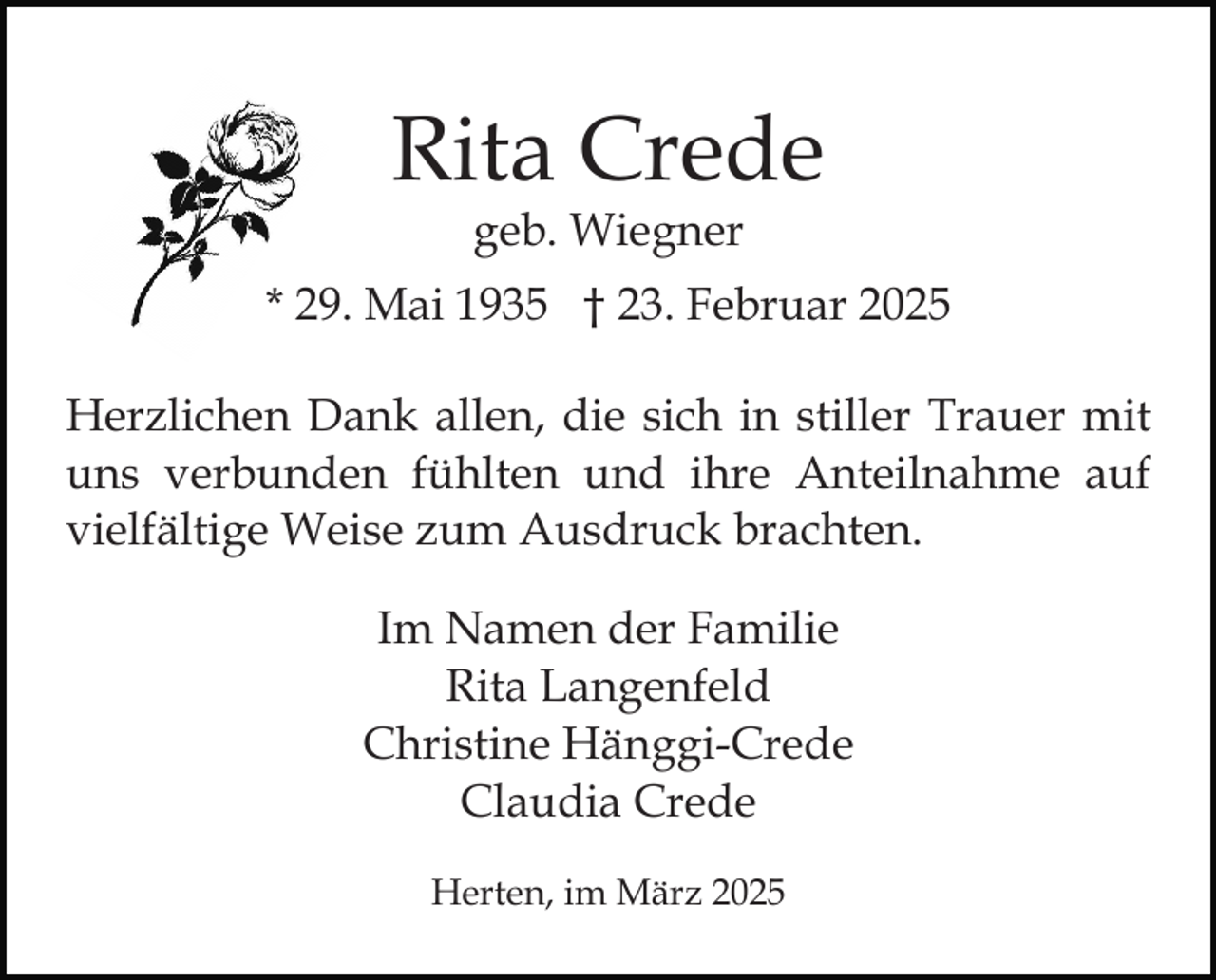 <p>Rita Crede<br />geb. Wiegner</p><p>* 29. Mai 1935 † 23. Februar 2025<br />Herzlichen Dank allen, die sich in stiller Trauer mit<br />uns verbunden fühlten und ihre Anteilnahme auf<br />vielfältige Weise zum Ausdruck brachten.<br />Im Namen der Familie<br />Rita Langenfeld<br />Christine Hänggi-Crede<br />Claudia Crede<br />Herten, im März 2025</p>