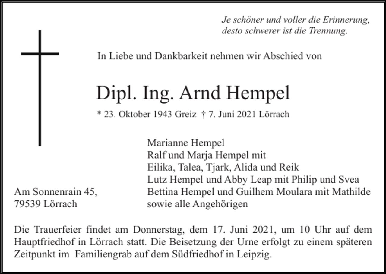 <p>Je schöner und voller die Erinnerung,<br />desto schwerer ist die Trennung.</p><p>In Liebe und Dankbarkeit nehmen wir Abschied von</p><p>Dipl. Ing. Arnd Hempel<br />* 23. Oktober 1943 Greiz † 7. Juni 2021 Lörrach</p><p>Am Sonnenrain 45,<br />79539 Lörrach</p><p>Marianne Hempel<br />Ralf und Marja Hempel mit<br />Eilika, Talea, Tjark, Alida und Reik<br />Lutz Hempel und Abby Leap mit Philip und Svea<br />Bettina Hempel und Guilhem Moulara mit Mathilde<br />sowie alle Angehörigen</p><p>Die Trauerfeier findet am Donnerstag, dem 17. Juni 2021, um 10 Uhr auf dem<br />Hauptfriedhof in Lörrach statt. Die Beisetzung der Urne erfolgt zu einem späteren<br />Zeitpunkt im Familiengrab auf dem Südfriedhof in Leipzig.</p>