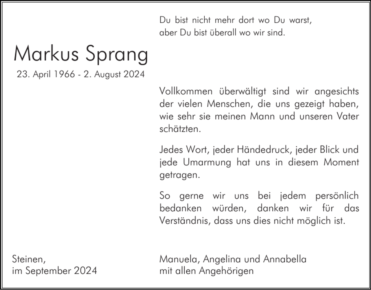 <p>Du bist nicht mehr dort wo Du warst,<br />aber Du bist überall wo wir sind.</p><p>Markus Sprang<br />23. April 1966 - 2. August 2024</p><p>Vollkommen überwältigt sind wir angesichts<br />der vielen Menschen, die uns gezeigt haben,<br />wie sehr sie meinen Mann und unseren Vater<br />schätzten.<br />Jedes Wort, jeder Händedruck, jeder Blick und<br />jede Umarmung hat uns in diesem Moment<br />getragen.<br />So gerne wir uns bei jedem persönlich<br />bedanken würden, danken wir für das<br />Verständnis, dass uns dies nicht möglich ist.</p><p>Steinen,<br />im September 2024</p><p>Manuela, Angelina und Annabella<br />mit allen Angehörigen</p>