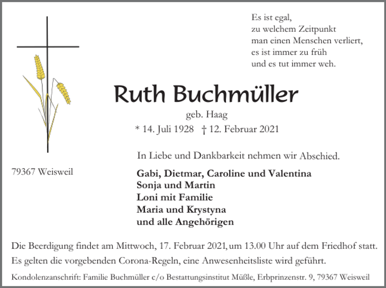 <p>Es ist egal,<br />zu welchem Zeitpunkt<br />man einen Menschen verliert,<br />es ist immer zu früh<br />und es tut immer weh.</p><p>Ruth Buchmüller<br />geb. Haag<br />* 14. Juli 1928 † 12. Februar 2021<br />In Liebe und Dankbarkeit nehmen wir Abschied.<br />Abchied.<br />79367 Weisweil</p><p>Gabi, Dietmar, Caroline und Valentina<br />Sonja und Martin<br />Loni mit Familie<br />Maria und Krystyna<br />und alle Angehörigen</p><p>Die Beerdigung findet am Mittwoch, 17. Februar 2021, um 13.00 Uhr auf dem Friedhof statt.<br />Es gelten die vorgebenden Corona-Regeln, eine Anwesenheitsliste wird geführt.<br />Kondolenzanschrift: Familie Buchmüller c/o Bestattungsinstitut Müßle, Erbprinzenstr. 9, 79367 Weisweil</p>