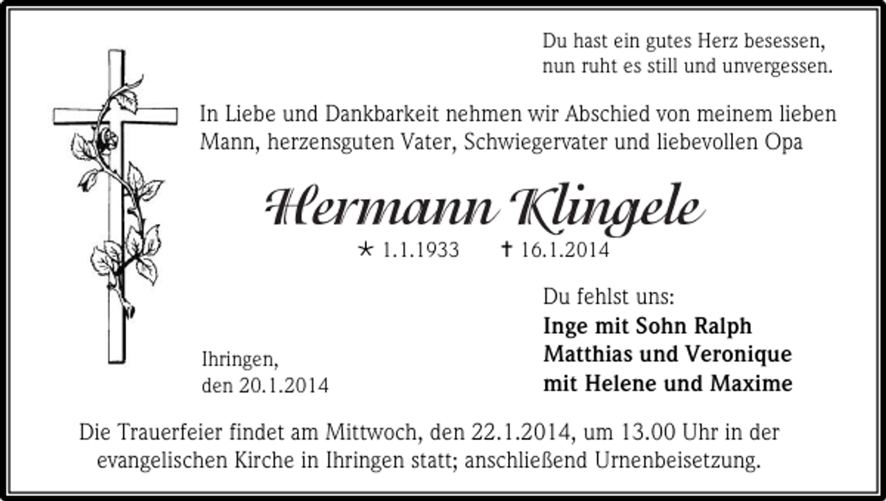 <p>Du hast ein gutes Herz besessen,<br />nun ruht es still und unvergessen.</p><p>In Liebe und Dankbarkeit nehmen wir Abschied von meinem lieben<br />Mann, herzensguten Vater, Schwiegervater und liebevollen Opa</p><p> 1.1.1933</p><p>Ihringen,<br />den 20.1.2014</p><p> 16.1.2014</p><p>Du fehlst uns:<br />Inge mit Sohn Ralph<br />Matthias und Veronique<br />mit Helene und Maxime</p><p>Die Trauerfeier findet am Mittwoch, den 22.1.2014, um 13.00 Uhr in der<br />evangelischen Kirche in Ihringen statt; anschließend Urnenbeisetzung.</p>