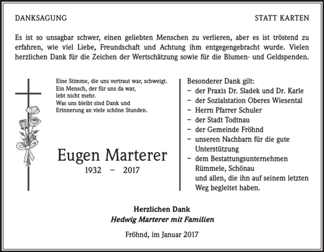 <p>DANKSAGUNG</p><p>STATT KARTEN</p><p>Es ist so unsagbar schwer, einen geliebten Menschen zu verlieren, aber es ist ­tröstend zu<br />e­ rfahren, wie viel Liebe, Freundschaft und Achtung ihm entgegen­gebracht wurde. Vielen<br />­herzlichen Dank für die ­Zeichen der Wertschätzung sowie für die Blumen- und Geldspenden.<br />Eine Stimme, die uns vertraut war, schweigt.<br />Ein Mensch, der für uns da war,<br />lebt nicht mehr.<br />Was uns bleibt sind Dank und<br />Erinnerung an viele schöne Stunden.</p><p>Eugen Marterer<br />1932 – 2017</p><p>Besonderer Dank gilt:<br />– der Praxis Dr. Sladek und Dr. Karle<br />– der Sozialstation Oberes Wiesental<br />– Herrn Pfarrer Schuler<br />– der Stadt Todtnau<br />– der Gemeinde Fröhnd<br />– unseren Nachbarn für die gute<br />Unterstützung<br />– dem Bestattungsunternehmen<br />Rümmele, Schönau<br />und allen, die ihn auf seinem letzten<br />Weg ­begleitet haben.</p><p>Herzlichen Dank<br />Hedwig Marterer mit Familien<br />Fröhnd, im Januar 2017</p>