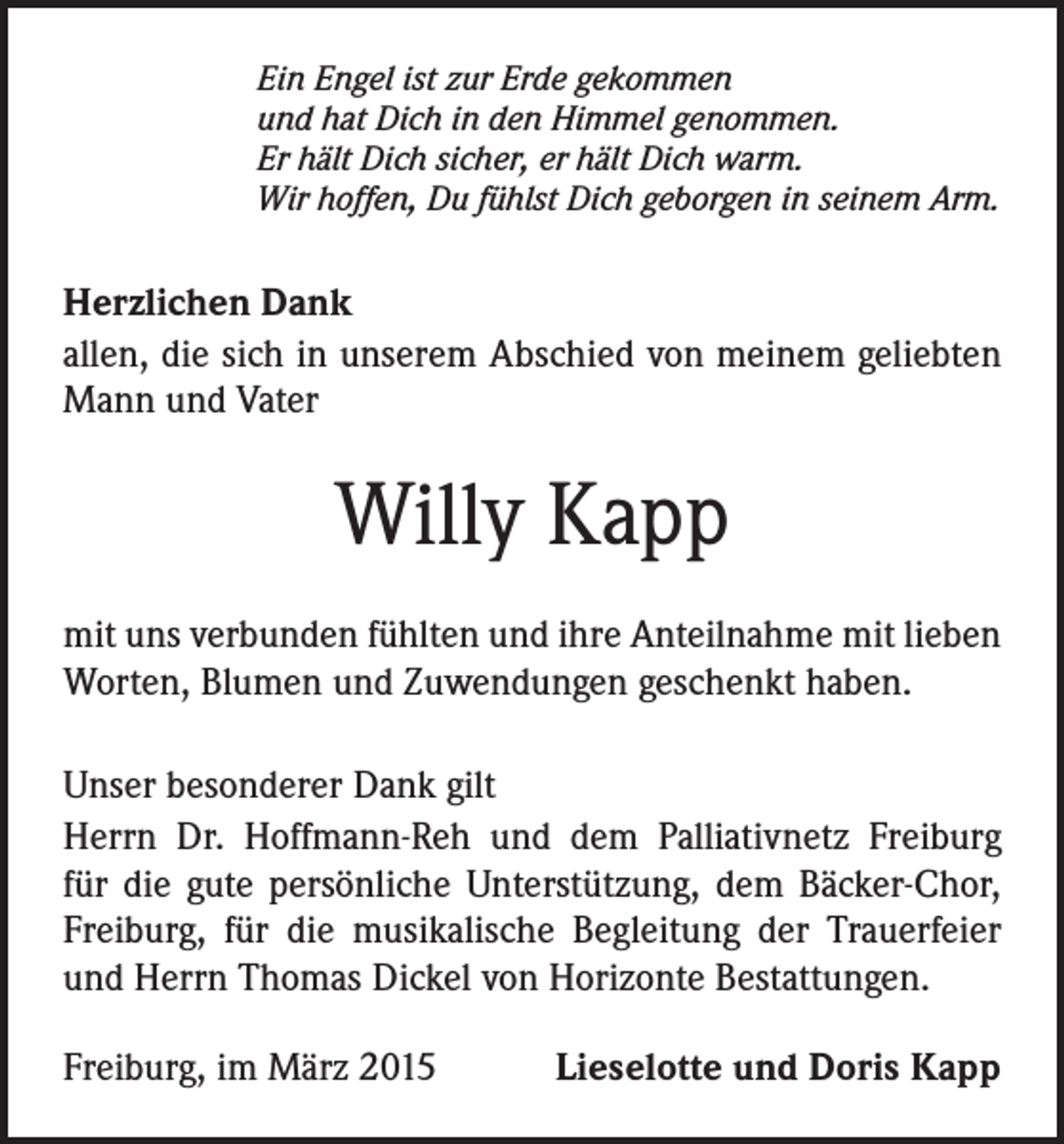 <p>Ein Engel ist zur Erde gekommen<br />und hat Dich in den Himmel genommen.<br />Er hält Dich sicher, er hält Dich warm.<br />Wir hoffen, Du fühlst Dich geborgen in seinem Arm.</p><p>Herzlichen Dank<br />allen, die sich in unserem Abschied von meinem geliebten<br />Mann und Vater</p><p>Willy Kapp<br />mit uns verbunden fühlten und ihre Anteilnahme mit lieben<br />Worten, Blumen und Zuwendungen geschenkt haben.<br />Unser besonderer Dank gilt<br />Herrn Dr. Hoffmann-Reh und dem Palliativnetz Freiburg<br />für die gute persönliche Unterstützung, dem Bäcker-Chor,<br />Freiburg, für die musikalische Begleitung der Trauerfeier<br />und Herrn Thomas Dickel von Horizonte Bestattungen.</p><p>Freiburg,<br />im März 2015</p><p>Lieselotte und Doris Kapp</p>