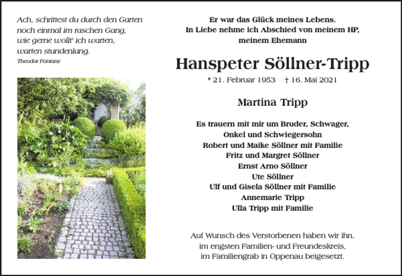 <p>Ach, schrittest du durch den Garten<br />noch einmal im raschen Gang,<br />wie gerne wollt' ich warten,<br />warten stundenlang.<br />Theodor Fontane</p><p>Er war das Glück meines Lebens.<br />In Liebe nehme ich Abschied von meinem HP,<br />meinem Ehemann</p><p>Hanspeter Söllner-Tripp<br />* 21. Februar 1953</p><p>† 16. Mai 2021</p><p>Martina Tripp<br />Es trauern mit mir um Bruder, Schwager,<br />Onkel und Schwiegersohn<br />Robert und Maike Söllner mit Familie<br />Fritz und Margret Söllner<br />Ernst Arno Söllner<br />Ute Söllner<br />Ulf und Gisela Söllner mit Familie<br />Annemarie Tripp<br />Ulla Tripp mit Familie</p><p>Auf Wunsch des Verstorbenen haben wir ihn,<br />im engsten Familien- und Freundeskreis,<br />im Familiengrab in Oppenau beigesetzt.</p>