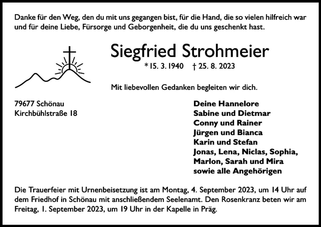 <p>Danke für den Weg, den du mit uns gegangen bist, für die Hand, die so vielen hilfreich war<br />und für deine Liebe, Fürsorge und Geborgenheit, die du uns geschenkt hast.</p><p>Siegfried Strohmeier<br />* 15. 3. 1940</p><p>† 25. 8. 2023</p><p>Mit liebevollen Gedanken begleiten wir dich.<br />79677 Schönau<br />Kirchbühlstraße 18</p><p>Deine Hannelore<br />Sabine und Dietmar<br />Conny und Rainer<br />Jürgen und Bianca<br />Karin und Stefan<br />Jonas, Lena, Niclas, Sophia,<br />Marlon, Sarah und Mira<br />sowie alle Angehörigen</p><p>Die Trauerfeier mit Urnenbeisetzung ist am Montag, 4. September 2023, um 14 Uhr auf<br />dem Friedhof in Schönau mit anschließendem Seelenamt. Den Rosenkranz beten wir am<br />Freitag, 1. September 2023, um 19 Uhr in der Kapelle in Präg.</p>