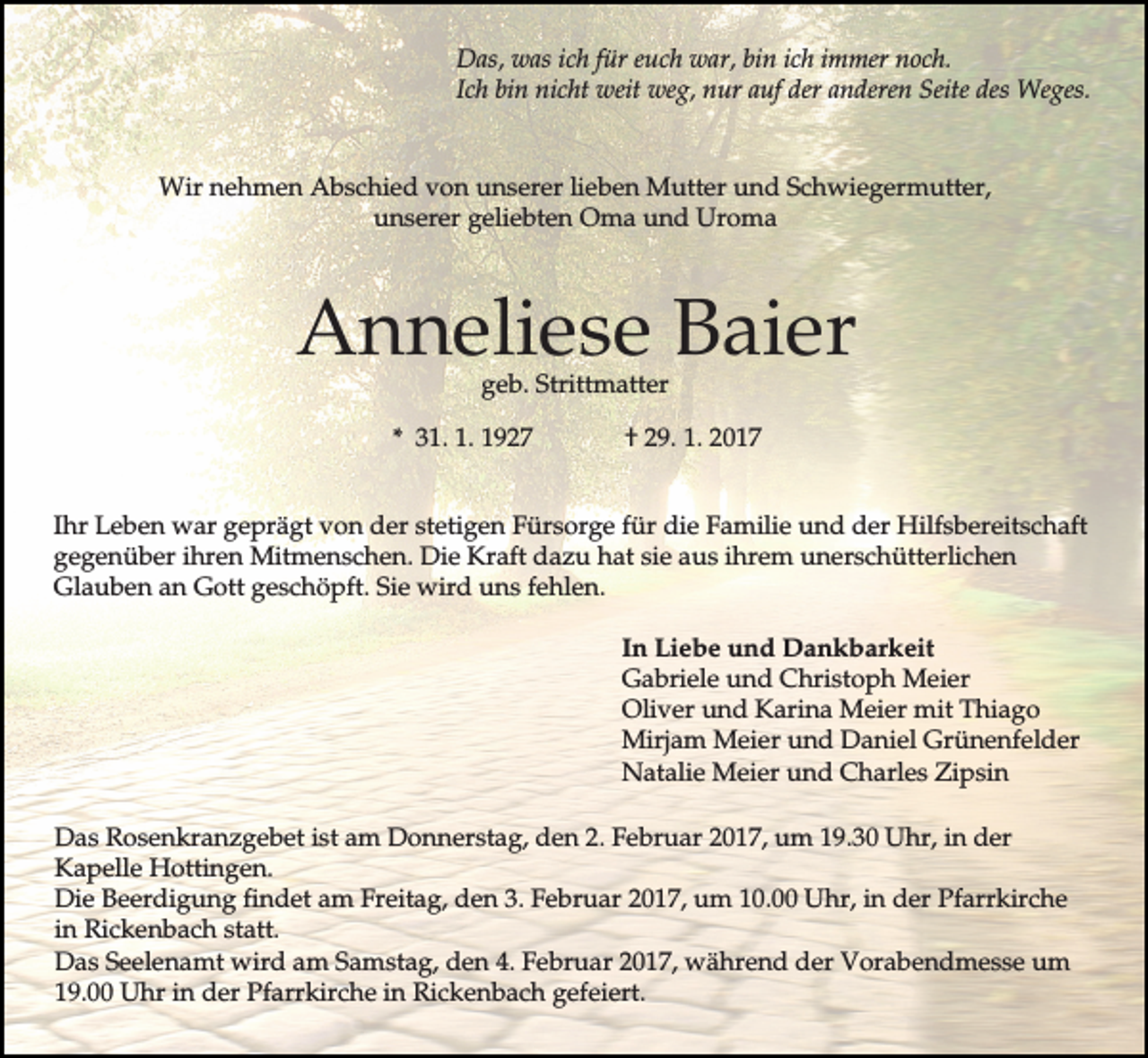 <p>Das, was ich für euch war, bin ich immer noch.<br />Ich bin nicht weit weg, nur auf der anderen Seite des Weges.</p><p>Wir nehmen Abschied von unserer lieben Mutter und Schwiegermutter,<br />unserer geliebten Oma und Uroma</p><p>Anneliese Baier<br />geb. Strittmatter</p><p>* 31. 1. 1927</p><p>† 29. 1. 2017</p><p>Ihr Leben war geprägt von der stetigen Fürsorge für die Familie und der Hilfsbereitschaft<br />gegenüber ihren Mitmenschen. Die Kraft dazu hat sie aus ihrem unerschütterlichen<br />Glauben an Gott geschöpft. Sie wird uns fehlen.<br />In Liebe und Dankbarkeit<br />Gabriele und Christoph Meier<br />Oliver und Karina Meier mit Thiago<br />Mirjam Meier und Daniel Grünenfelder<br />Natalie Meier und Charles Zipsin<br />Das Rosenkranzgebet ist am Donnerstag, den 2. Februar 2017, um 19.30 Uhr, in der<br />Kapelle Hottingen.<br />Die Beerdigung findet am Freitag, den 3. Februar 2017, um 10.00 Uhr, in der Pfarrkirche<br />in Rickenbach statt.<br />Das Seelenamt wird am Samstag, den 4. Februar 2017, während der Vorabendmesse um<br />19.00 Uhr in der Pfarrkirche in Rickenbach gefeiert.</p>