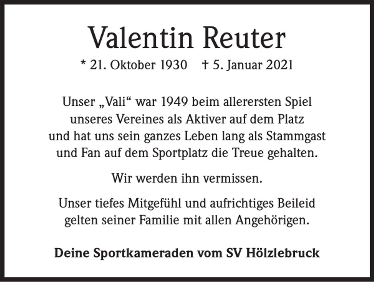 <p>Valentin Reuter<br />* 21. Oktober 1930 † 5. Januar 2021<br />Unser „Vali“ war 1949 beim allerersten Spiel<br />unseres Vereines als Aktiver auf dem Platz<br />und hat uns sein ganzes Leben lang als Stammgast<br />und Fan auf dem Sportplatz die Treue gehalten.<br />Wir werden ihn vermissen.<br />Unser tiefes Mitgefühl und aufrichtiges Beileid<br />gelten seiner Familie mit allen Angehörigen.<br />Deine Sportkameraden vom SV Hölzlebruck</p>