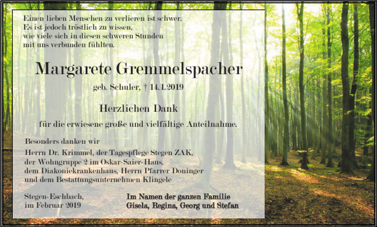 <p>Einen lieben Menschen zu verlieren ist schwer.<br />Es ist jedoch tröstlich zu wissen,<br />wie viele sich in diesen schweren Stunden<br />mit uns verbunden fühlten.</p><p>Margarete Gremmelspacher<br />geb. Schuler, † 14.1.2019</p><p>Herzlichen Dank<br />für die erwiesene große und vielfältige Anteilnahme.<br />Besonders danken wir<br />Herrn Dr. Krimmel, der Tagespflege Stegen ZAK,<br />der Wohngruppe 2 im Oskar-Saier-Haus,<br />dem Diakoniekrankenhaus, Herrn Pfarrer Doninger<br />und dem Bestattungsunternehmen Klingele<br />Stegen-Eschbach,<br />im Februar 2019</p><p>Im Namen der ganzen Familie<br />Gisela, Regina, Georg und Stefan</p>