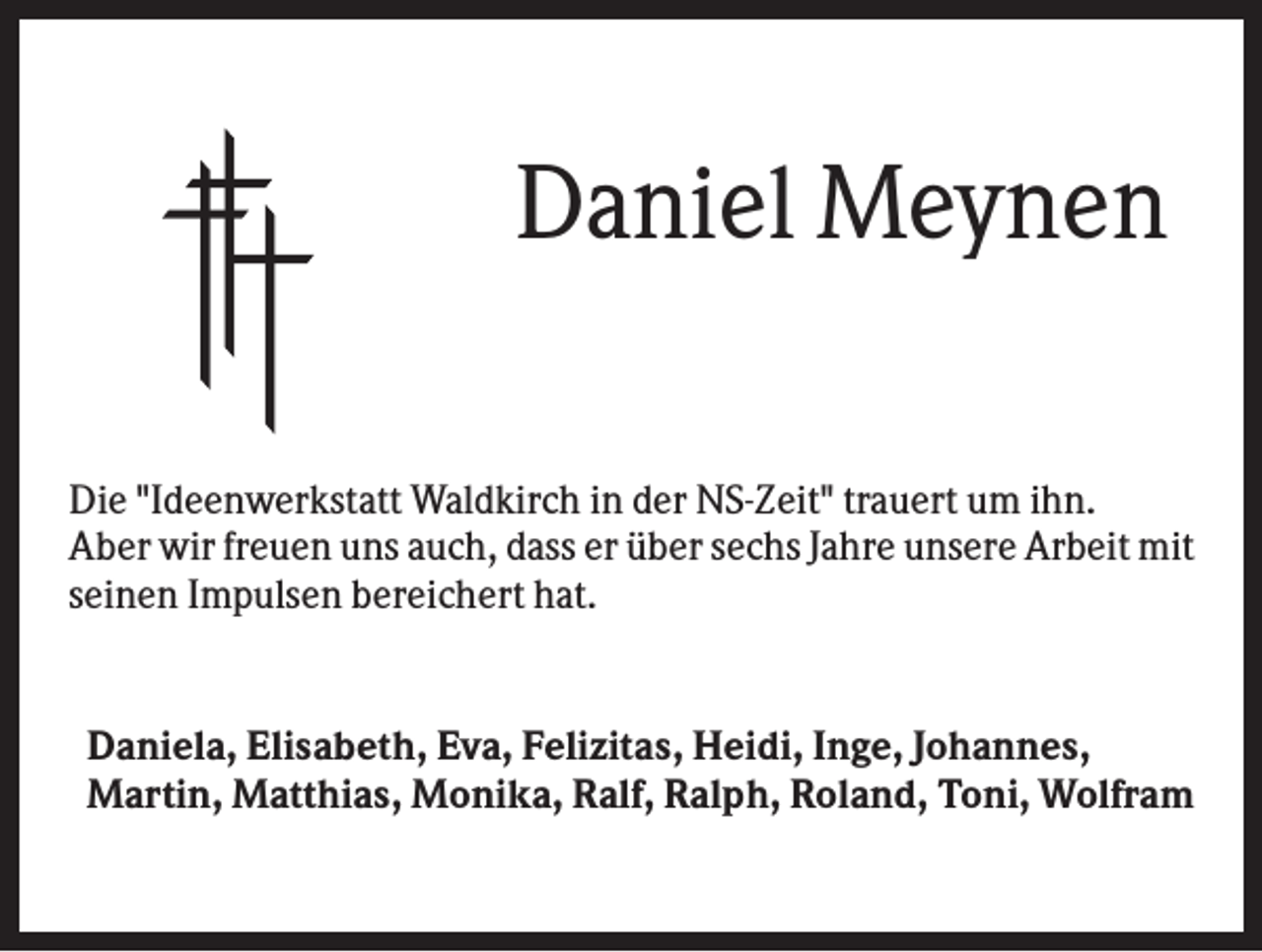 <p>Daniel Meynen<br />Die "Ideenwerkstatt Waldkirch in der NS-Zeit" trauert um ihn.<br />Aber wir freuen uns auch, dass er über sechs Jahre unsere Arbeit mit<br />seinen Impulsen bereichert hat.</p><p>Daniela, Elisabeth, Eva, Felizitas, Heidi, Inge, Johannes,<br />Martin, Matthias, Monika, Ralf, Ralph, Roland, Toni, Wolfram</p>