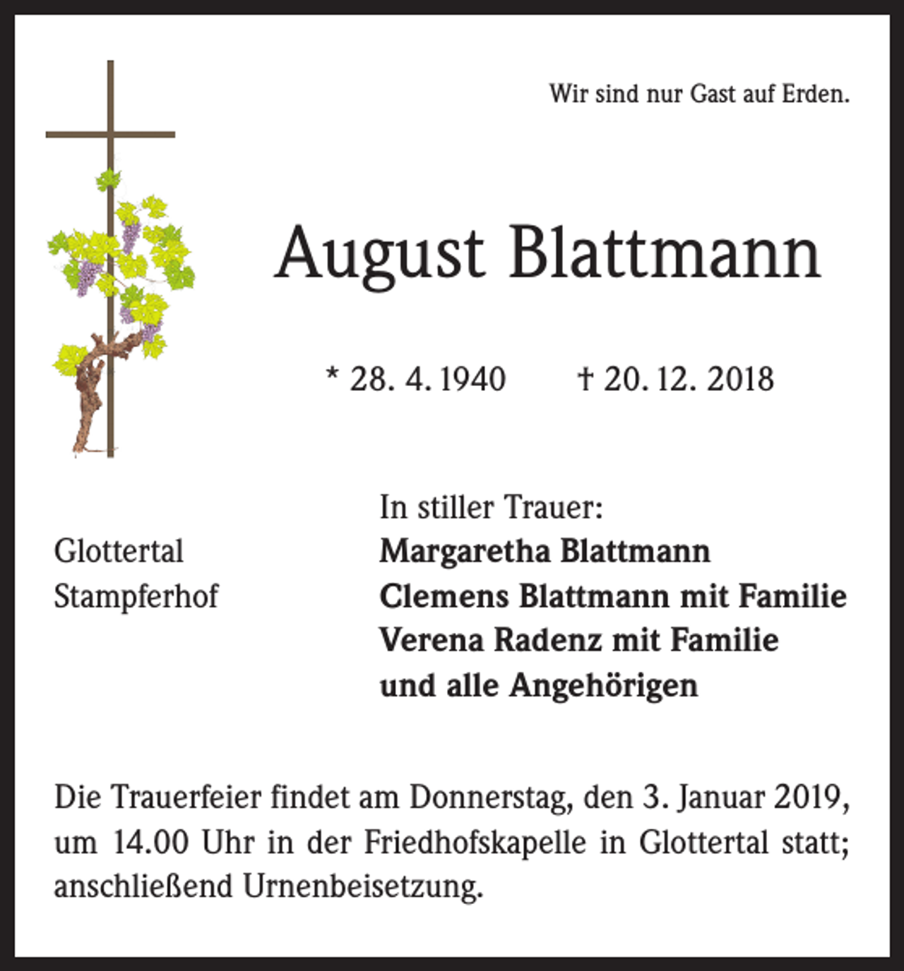 <p>Wir sind nur Gast auf Erden.</p><p>August Blattmann<br />* 28. 4. 1940 † 20. 12. 2018</p><p>In stiller Trauer:<br />Glottertal<br />Margaretha Blattmann<br />Stampferhof Clemens Blattmann mit Familie<br />Verena Radenz mit Familie<br />und alle Angehörigen<br />Die Trauerfeier findet am Donnerstag, den 3. Januar 2019,<br />um 14.00 Uhr in der Friedhofskapelle in Glottertal statt;<br />anschließend Urnenbeisetzung.</p>