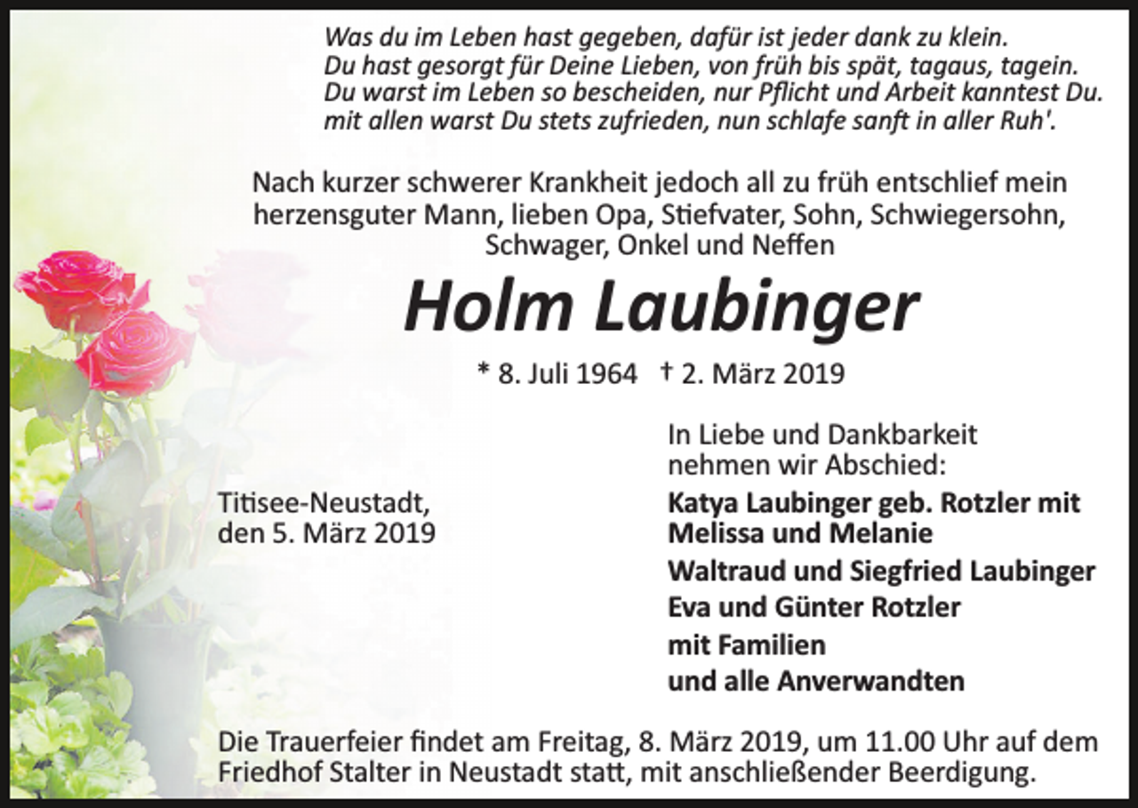 <p>Was du im Leben hast gegeben, dafür ist jeder dank zu klein.<br />Du hast gesorgt für Deine Lieben, von früh bis spät, tagaus, tagein.<br />Du warst im Leben so bescheiden, nur Pﬂicht und Arbeit kanntest Du.<br />mit allen warst Du stets zufrieden, nun schlafe san� in aller Ruh'.</p><p>Nach kurzer schwerer Krankheit jedoch all zu früh entschlief mein<br />herzensguter Mann, lieben Opa, S�efvater, Sohn, Schwiegersohn,<br />Schwager, Onkel und Neﬀen</p><p>Holm Laubinger<br />* 8. Juli 1964 † 2. März 2019</p><p>Ti�see­Neustadt,<br />den 5. März 2019</p><p>In Liebe und Dankbarkeit<br />nehmen wir Abschied:<br />Katya Laubinger geb. Rotzler mit<br />Melissa und Melanie<br />Waltraud und Siegfried Laubinger<br />Eva und Günter Rotzler<br />mit Familien<br />und alle Anverwandten</p><p>Die Trauerfeier ﬁndet am Freitag, 8. März 2019, um 11.00 Uhr auf dem<br />Friedhof Stalter in Neustadt sta�, mit anschließender Beerdigung.</p>