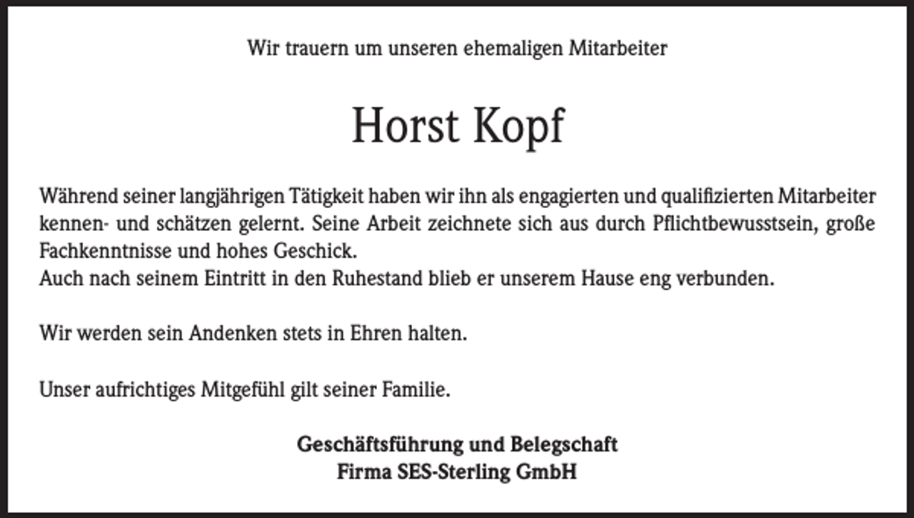 <p>Wir trauern um unseren ehemaligen Mitarbeiter</p><p>Horst Kopf<br />Während seiner langjährigen Tätigkeit haben wir ihn als engagierten und qualifizierten Mitarbeiter<br />kennen- und schätzen gelernt. Seine Arbeit zeichnete sich aus durch Pflichtbewusstsein, große<br />Fachkenntnisse und hohes Geschick.<br />Auch nach seinem Eintritt in den Ruhestand blieb er unserem Hause eng verbunden.<br />Wir werden sein Andenken stets in Ehren halten.<br />Unser aufrichtiges Mitgefühl gilt seiner Familie.<br />Geschäftsführung und Belegschaft<br />Firma SES-Sterling GmbH</p>