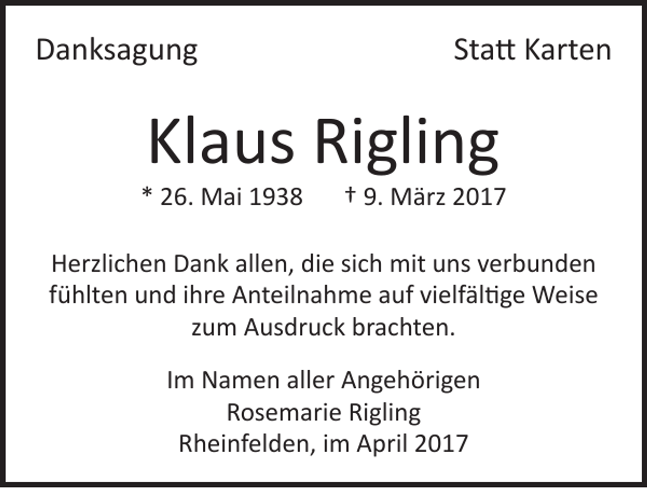 <p>Danksagung</p><p>Statt Karten</p><p>Klaus Rigling</p><p>* 26. Mai 1938 † 9. März 2017<br />Herzlichen Dank allen, die sich mit uns verbunden<br />fühlten und ihre Anteilnahme auf vielfältige Weise<br />zum Ausdruck brachten.<br />Im Namen aller Angehörigen<br />Rosemarie Rigling<br />Rheinfelden, im April 2017</p>