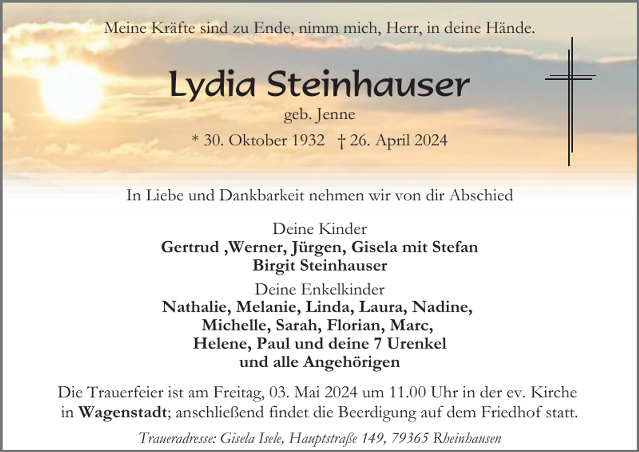 <p>Meine Kräfte sind zu Ende, nimm mich, Herr, in deine Hände.</p><p>Lydia Steinhauser<br />geb. Jenne<br />* 30. Oktober 1932 † 26. April 2024<br />In Liebe und Dankbarkeit nehmen wir von dir Abschied<br />Deine Kinder<br />Gertrud ,Werner, Jürgen, Gisela mit Stefan<br />Birgit Steinhauser<br />Deine Enkelkinder<br />Nathalie, Melanie, Linda, Laura, Nadine,<br />Michelle, Sarah, Florian, Marc,<br />Helene, Paul und deine 7 Urenkel<br />und alle Angehörigen<br />Die Trauerfeier ist am Freitag, 03. Mai 2024 um 11.00 Uhr in der ev. Kirche<br />in Wagenstadt; anschließend findet die Beerdigung auf dem Friedhof statt.<br />Traueradresse: Gisela Isele, Hauptstraße 149, 79365 Rheinhausen</p>