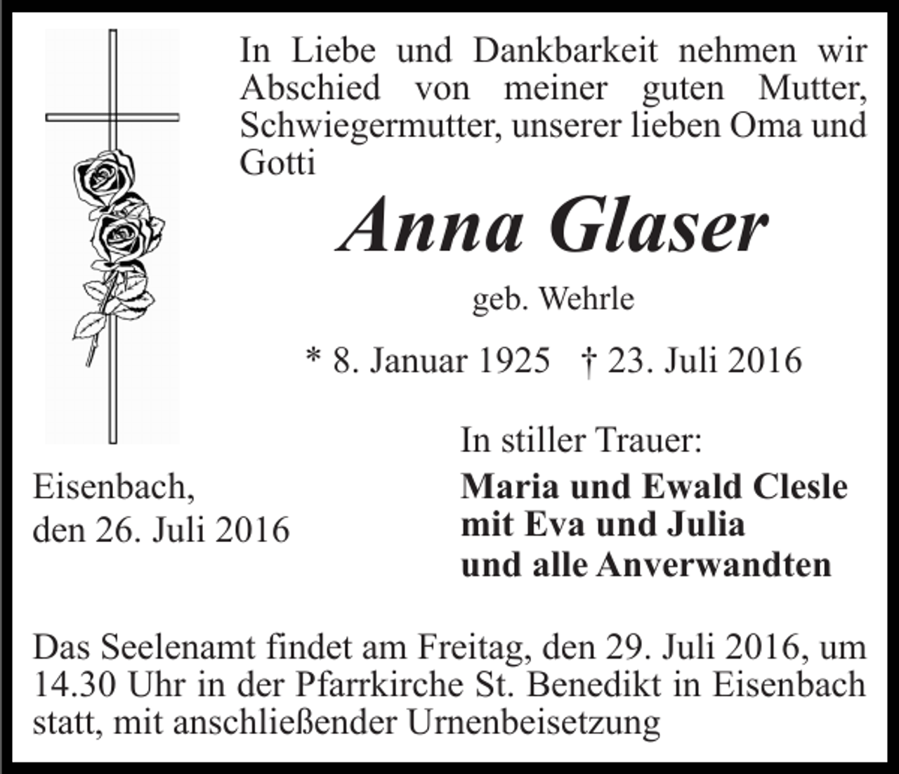 <p>In Liebe und Dankbarkeit nehmen wir<br />Abschied von meiner guten Mutter,<br />Schwiegermutter, unserer lieben Oma und<br />Gotti</p><p>Anna Glaser<br />geb. Wehrle</p><p>* 8. Januar 1925 † 23. Juli 2016<br />Eisenbach,<br />den 26. Juli 2016</p><p>In stiller Trauer:<br />Maria und Ewald Clesle<br />mit Eva und Julia<br />und alle Anverwandten</p><p>Das Seelenamt findet am Freitag, den 29. Juli 2016, um<br />14.30 Uhr in der Pfarrkirche St. Benedikt in Eisenbach<br />statt, mit anschließender Urnenbeisetzung</p>