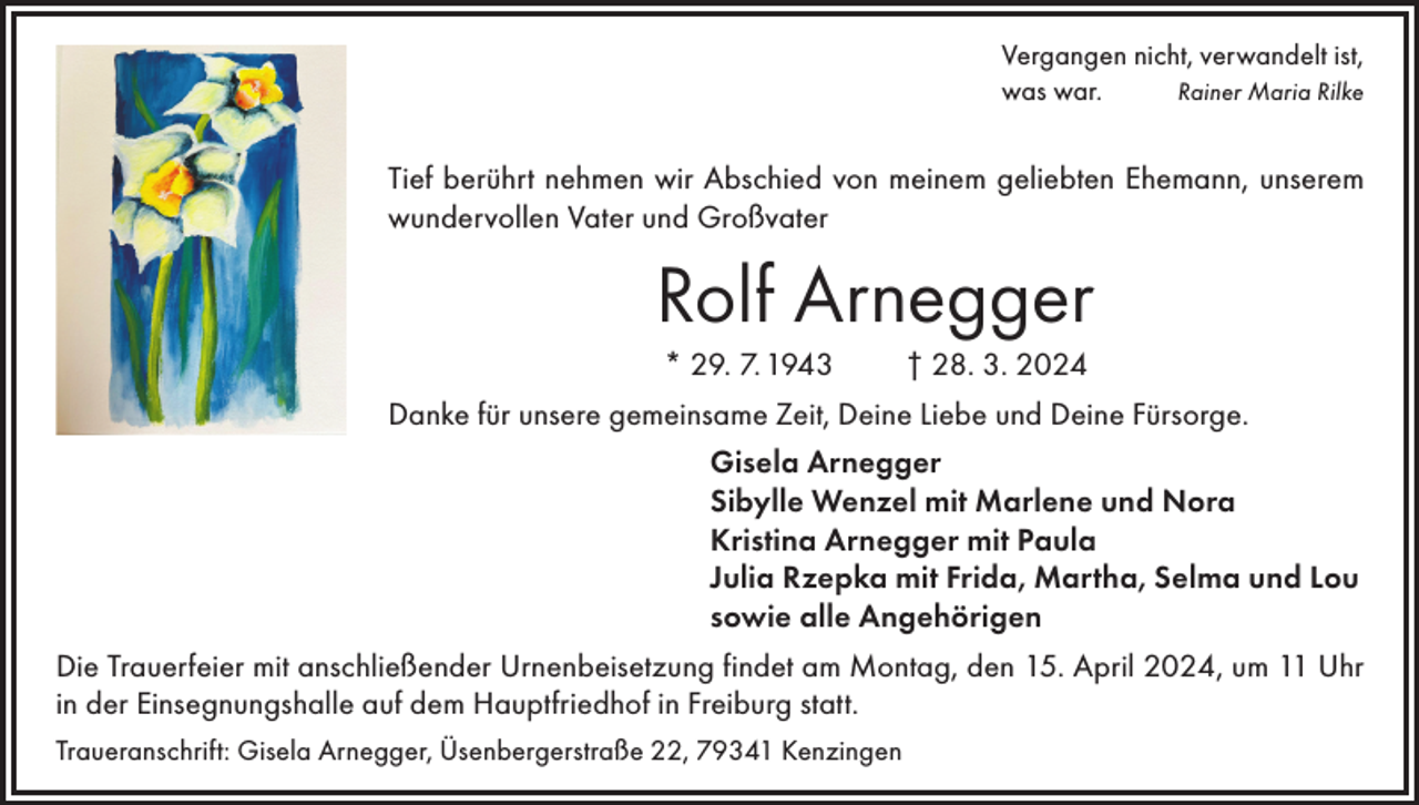 <p>Vergangen nicht, verwandelt ist,<br />was war.<br />Rainer Maria Rilke</p><p>Tief berührt nehmen wir Abschied von meinem geliebten Ehemann, unserem<br />wundervollen Vater und Großvater</p><p>Rolf Arnegger<br />* 29. 7. 1943</p><p>† 28. 3. 2024</p><p>Danke für unsere gemeinsame Zeit, Deine Liebe und Deine Fürsorge.<br />Gisela Arnegger<br />Sibylle Wenzel mit Marlene und Nora<br />Kristina Arnegger mit Paula<br />Julia Rzepka mit Frida, Martha, Selma und Lou<br />sowie alle Angehörigen<br />Die Trauerfeier mit anschließender Urnenbeisetzung findet am Montag, den 15. April 2024, um 11 Uhr<br />in der Einsegnungshalle auf dem Hauptfriedhof in Freiburg statt.<br />Traueranschrift: Gisela Arnegger, Üsenbergerstraße 22, 79341 Kenzingen</p>