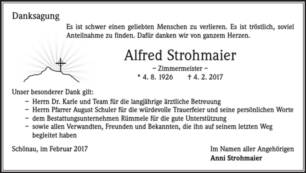 <p>Danksagung<br />Es ist schwer einen geliebten Menschen zu verlieren. Es ist tröstlich, soviel<br />Anteilnahme zu finden. Dafür danken wir von ganzem Herzen.</p><p>Alfred Strohmaier<br />– Zimmermeister –<br />* 4. 8. 1926 † 4. 2. 2017</p><p>Unser besonderer Dank gilt:<br />– Herrn Dr. Karle und Team für die langjährige ärztliche Betreuung<br />– Herrn Pfarrer August Schuler für die würdevolle Trauerfeier und seine persönlichen Worte<br />– dem Bestattungsunternehmen Rümmele für die gute Unterstützung<br />– sowie allen Verwandten, Freunden und Bekannten, die ihn auf ­seinem letzten Weg<br />begleitet haben<br />Schönau, im Februar 2017</p><p>Im Namen aller Angehörigen<br />Anni Strohmaier</p>
