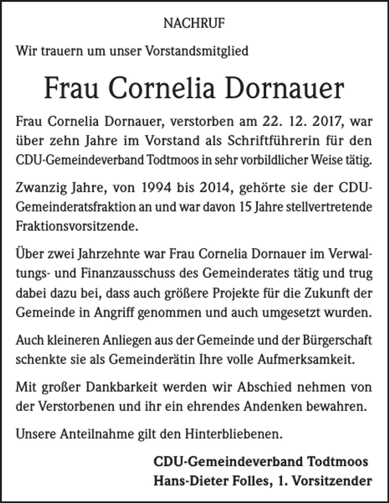 <p>NACHRUF<br />Wir trauern um unser Vorstandsmitglied</p><p>Frau Cornelia Dornauer<br />Frau Cornelia Dornauer, verstorben am 22. 12. 2017, war<br />über zehn Jahre im Vorstand als Schriftführerin für den<br />CDU-Gemeindeverband Todtmoos in sehr vorbildlicher Weise tätig.<br />Zwanzig Jahre, von 1994 bis 2014, gehörte sie der CDUGemeinderatsfraktion an und war davon 15 Jahre stellvertretende<br />Fraktionsvorsitzende.<br />Über zwei Jahrzehnte war Frau Cornelia Dornauer im Verwaltungs- und Finanzausschuss des Gemeinderates tätig und trug<br />dabei dazu bei, dass auch größere Projekte für die Zukunft der<br />Gemeinde in Angriff genommen und auch umgesetzt wurden.<br />Auch kleineren Anliegen aus der Gemeinde und der Bürgerschaft<br />schenkte sie als Gemeinderätin Ihre volle Aufmerksamkeit.<br />Mit großer Dankbarkeit werden wir Abschied nehmen von<br />der Verstorbenen und ihr ein ehrendes Andenken bewahren.<br />Unsere Anteilnahme gilt den Hinterbliebenen.<br />CDU-Gemeindeverband Todtmoos<br />Hans-Dieter Folles, 1. Vorsitzender</p>