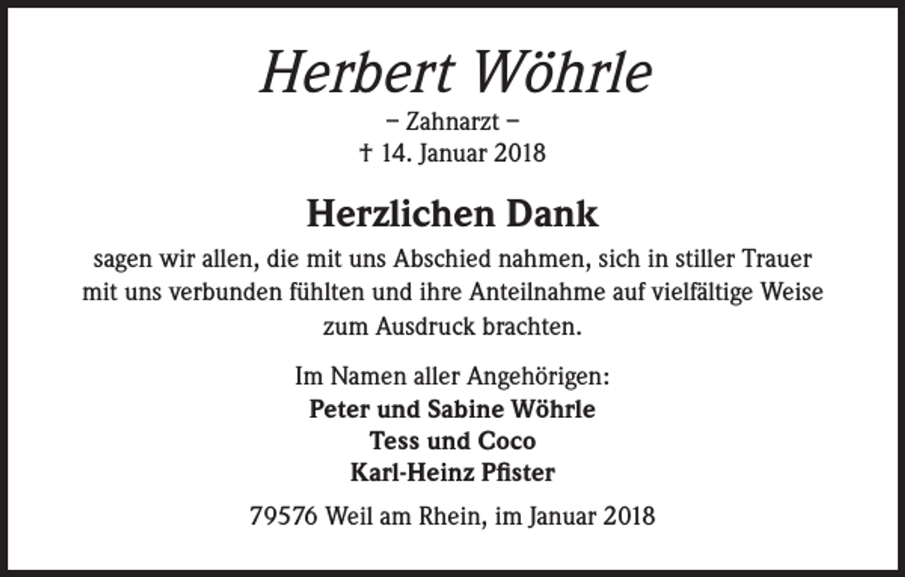 <p>Herbert Wöhrle<br />– Zahnarzt –<br />† 14. Januar 2018</p><p>Herzlichen Dank<br />sagen wir allen, die mit uns Abschied nahmen, sich in stiller Trauer<br />mit uns verbunden fühlten und ihre Anteilnahme auf vielfältige Weise<br />zum Ausdruck brachten.<br />Im Namen aller Angehörigen:<br />Peter und Sabine Wöhrle<br />Tess und Coco<br />Karl-Heinz Pfister<br />79576 Weil am Rhein, im Januar 2018</p>
