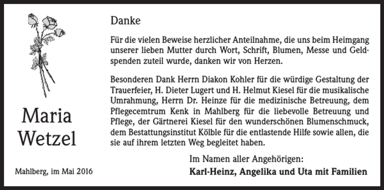 <p>Danke<br />Für die vielen Beweise herzlicher Anteilnahme, die uns beim Heimgang<br />unserer lieben Mutter durch Wort, Schrift, Blumen, Messe und Geldspenden zuteil wurde, danken wir von Herzen.</p><p>Maria<br />Wetzel<br />Mahlberg, im Mai 2016</p><p>Besonderen Dank Herrn Diakon Kohler für die würdige Gestaltung der<br />Trauerfeier, H. Dieter Lugert und H. Helmut Kiesel für die musikalische<br />Umrahmung, Herrn Dr. Heinze für die medizinische Betreuung, dem<br />Pflegecemtrum Kenk in Mahlberg für die liebevolle Betreuung und<br />Pflege, der Gärtnerei Kiesel für den wunderschönen Blumenschmuck,<br />dem Bestattungsinstitut Kölble für die entlastende Hilfe sowie allen, die<br />sie auf ihrem letzten Weg begleitet haben.</p><p>Im Namen aller Angehörigen:<br />Karl-Heinz, Angelika und Uta mit Familien</p>