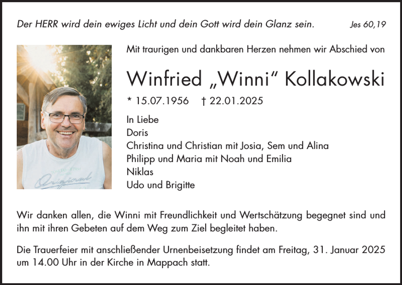 <p>Der HERR wird dein ewiges Licht und dein Gott wird dein Glanz sein.</p><p>Jes 60,19</p><p>Mit traurigen und dankbaren Herzen nehmen wir Abschied von</p><p>Winfried „Winni“ Kollakowski<br />* 15.07.1956</p><p>† 22.01.2025</p><p>In Liebe<br />Doris<br />Christina und Christian mit Josia, Sem und Alina<br />Philipp und Maria mit Noah und Emilia<br />Niklas<br />Udo und Brigitte<br />Wir danken allen, die Winni mit Freundlichkeit und Wertschätzung begegnet sind und<br />ihn mit ihren Gebeten auf dem Weg zum Ziel begleitet haben.<br />Die Trauerfeier mit anschließender Urnenbeisetzung findet am Freitag, 31. Januar 2025<br />um 14.00 Uhr in der Kirche in Mappach statt.</p>