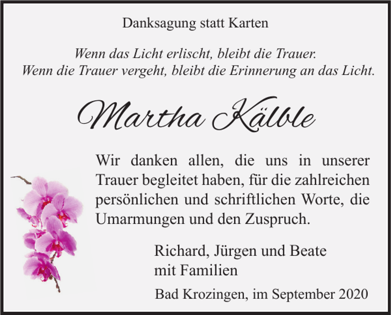 <p>Danksagung statt Karten<br />Wenn das Licht erlischt, bleibt die Trauer.<br />Wenn die Trauer vergeht, bleibt die Erinnerung an das Licht.</p><p>Martha Kälble<br />Wir danken allen, die uns in unserer<br />Trauer begleitet haben, für die zahlreichen<br />persönlichen und schriftlichen Worte, die<br />Umarmungen und den Zuspruch.<br />Richard, Jürgen und Beate<br />mit Familien<br />Bad Krozingen, im September 2020</p>