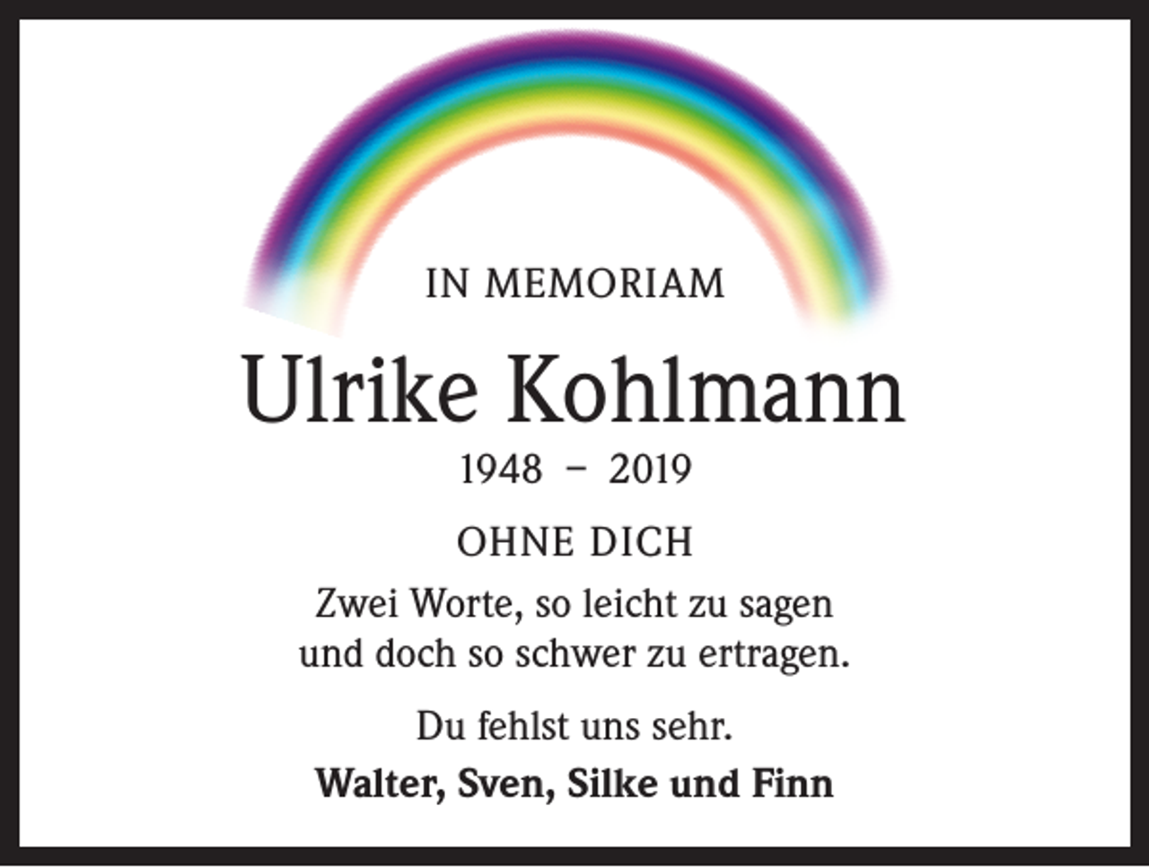 <p>IN MEMORIAM</p><p>Ulrike Kohlmann<br />1948 – 2019</p><p>OHNE DICH<br />Zwei Worte, so leicht zu sagen<br />und doch so schwer zu ertragen.<br />Du fehlst uns sehr.<br />Walter, Sven, Silke und Finn</p>