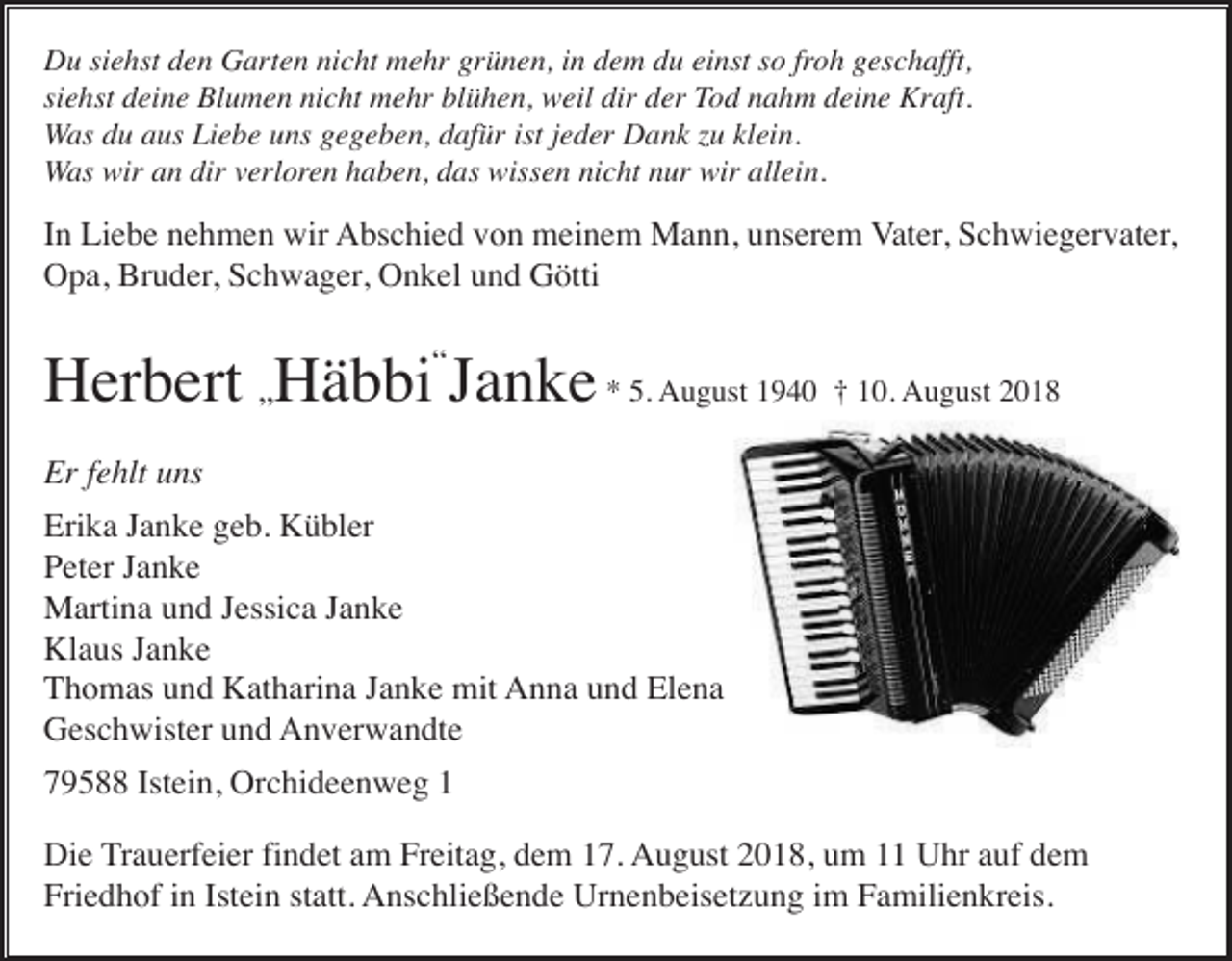 <p>Du siehst den Garten nicht mehr grünen, in dem du einst so froh geschafft,<br />siehst deine Blumen nicht mehr blühen, weil dir der Tod nahm deine Kraft.<br />Was du aus Liebe uns gegeben, dafür ist jeder Dank u klein.<br />Was wir an dir verloren haben, das wissen nicht nur wir allein.</p><p>In Liebe nehmen wir Abschied von meinem Mann, unserem Vater, Schwiegervater,<br />Opa, Bruder, Schwager, Onkel und Götti</p><p>Herbert „Häbbi“Janke * 5. August 1940 † 10. August 2018<br />Er fehlt uns<br />Erika Janke geb. Kübler<br />Peter Janke<br />Martina und Jessica Janke<br />Klaus Janke<br />Thomas und Katharina Janke mit Anna und Elena<br />Geschwister und Anverwandte<br />79588 Istein, Orchideenweg 1<br />Die Trauerfeier findet am Freitag, dem 17. August 2018, um 11 Uhr auf dem<br />Friedhof in Istein statt. Anschließende Urnenbeisetzung im Familienkreis.</p>