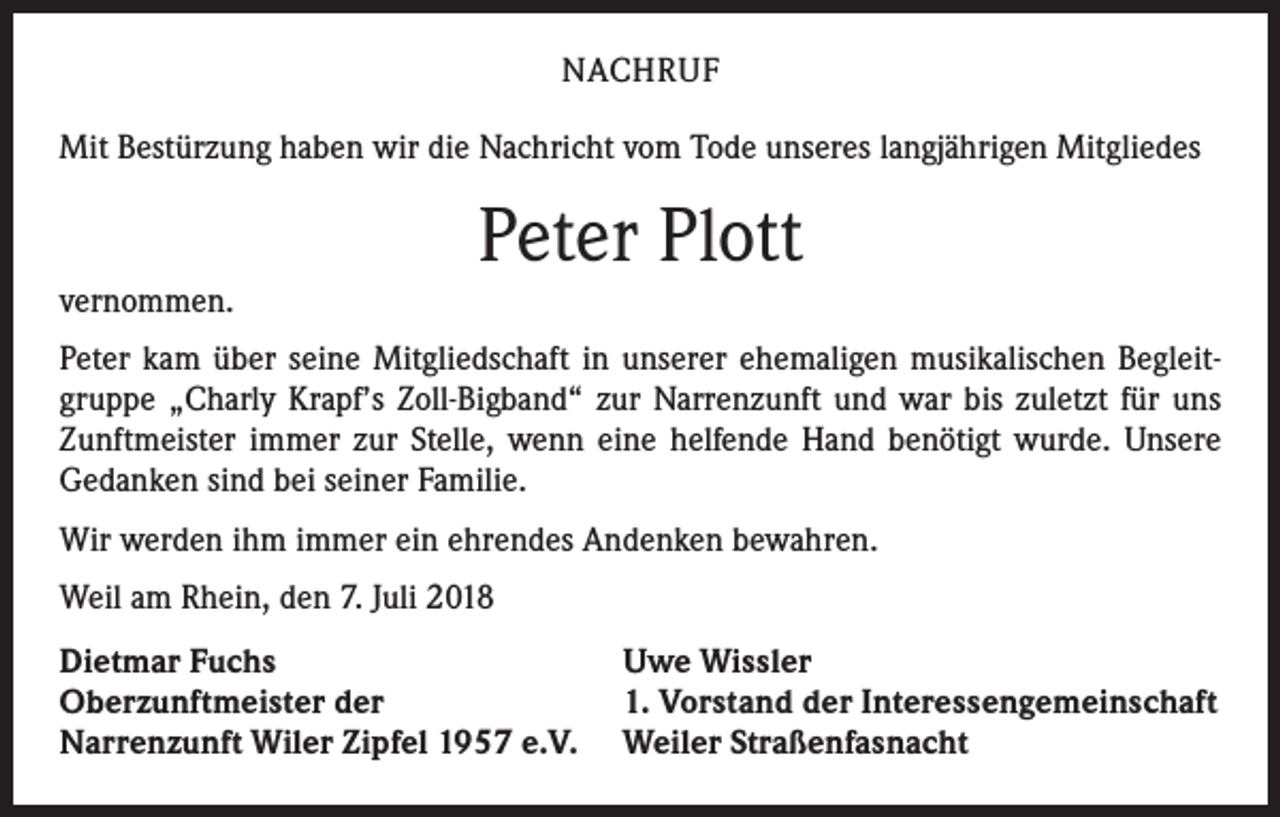 <p>NACHRUF<br />Mit Bestürzung haben wir die Nachricht vom Tode unseres langjährigen Mitgliedes</p><p>vernommen.</p><p>Peter Plott</p><p>Peter kam über seine Mitgliedschaft in unserer ehemaligen musikalischen Begleitgruppe „Charly Krapf’s Zoll-Bigband“ zur Narrenzunft und war bis zuletzt für uns<br />Zunftmeister immer zur Stelle, wenn eine helfende Hand benötigt wurde. Unsere<br />Gedanken sind bei seiner Familie.<br />Wir werden ihm immer ein ehrendes Andenken bewahren.<br />Weil am Rhein, den 7. Juli 2018<br />Dietmar Fuchs<br />Oberzunftmeister der<br />Narrenzunft Wiler Zipfel 1957 e.V.</p><p>Uwe Wissler<br />1. Vorstand der Interessengemeinschaft<br />Weiler Straßenfasnacht</p>