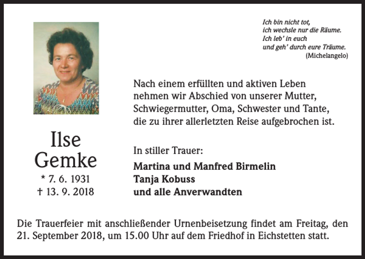 <p>Ich bin nicht tot,<br />ich wechsle nur die Räume.<br />Ich leb’ in euch<br />und geh’ durch eure Träume.</p><p>(Michelangelo)</p><p>Ilse<br />Gemke<br />* 7. 6. 1931<br />† 13. 9. 2018</p><p>Nach einem erfüllten und aktiven Leben<br />nehmen wir Abschied von unserer Mutter,<br />Schwiegermutter, Oma, Schwester und Tante,<br />die zu ihrer allerletzten Reise aufgebrochen ist.<br />In stiller Trauer:<br />Martina und Manfred Birmelin<br />Tanja Kobuss<br />und alle Anverwandten</p><p>Die Trauerfeier mit anschließender Urnenbeisetzung findet am Freitag, den<br />21. September 2018, um 15.00 Uhr auf dem Friedhof in Eichstetten statt.</p>