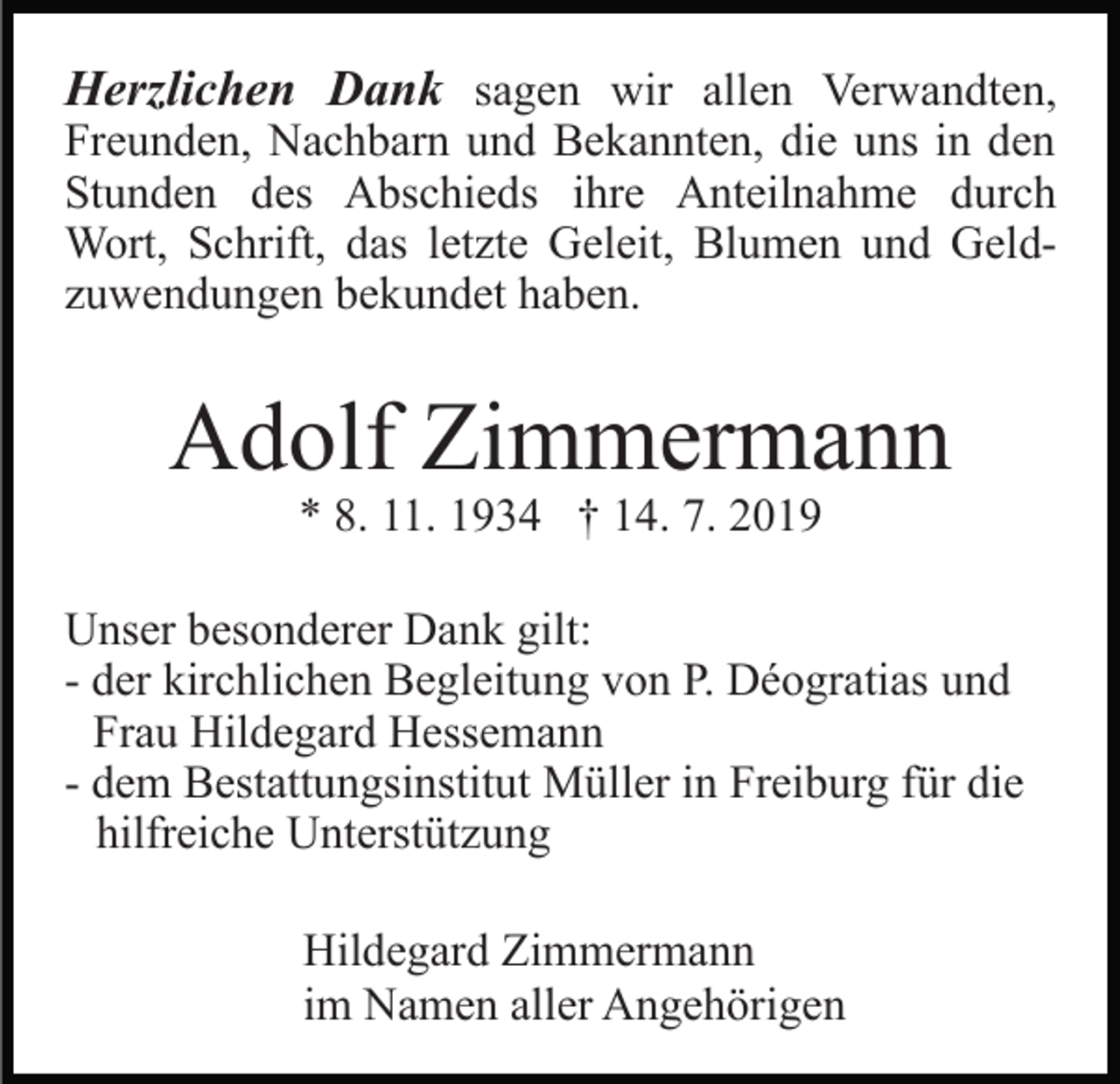 <p>Herzlichen Dank sagen wir allen Verwandten,<br />Freunden, Nachbarn und Bekannten, die uns in den<br />Stunden des Abschieds ihre Anteilnahme durch<br />Wort, Schrift, das letzte Geleit, Blumen und Geldzuwendungen bekundet haben.</p><p>Adolf Zimmermann<br />* 8. 11. 1934 † 14. 7. 2019</p><p>Unser besonderer Dank gilt:<br />- der kirchlichen Begleitung von P. Déogratias und<br />Frau Hildegard Hessemann<br />- dem Bestattungsinstitut Müller in Freiburg für die<br />hilfreiche Unterstützung<br />Hildegard Zimmermann<br />im Namen aller Angehörigen</p>