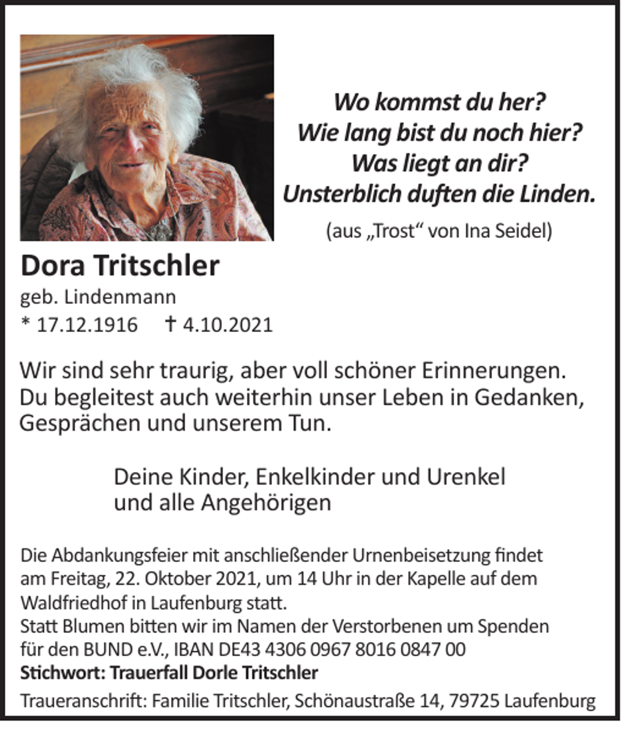 <p>Wo kommst du her?<br />Wie lang bist du noch hier?<br />Was liegt an dir?<br />Unsterblich duften die Linden.</p><p>Dora Tritschler</p><p>(aus „Trost“ von Ina Seidel)</p><p>geb. Lindenmann<br />* 17.12.1916  4.10.2021</p><p>Wir sind sehr traurig, aber voll schöner Erinnerungen.<br />Du begleitest auch weiterhin unser Leben in Gedanken,<br />Gesprächen und unserem Tun.<br />Deine Kinder, Enkelkinder und Urenkel<br />und alle Angehörigen<br />Die Abdankungsfeier mit anschließender Urnenbeisetzung findet<br />am Freitag, 22. Oktober 2021, um 14 Uhr in der Kapelle auf dem<br />Waldfriedhof in Laufenburg statt.<br />Statt Blumen bitten wir im Namen der Verstorbenen um Spenden<br />für den BUND e.V., IBAN DE06 0967 8016 0847 00<br />Stichwort: Trauerfall Dorle Tritschler<br />Traueranschrift: Familie Tritschler, Schönaustraße 14, 79725 Laufenburg</p>