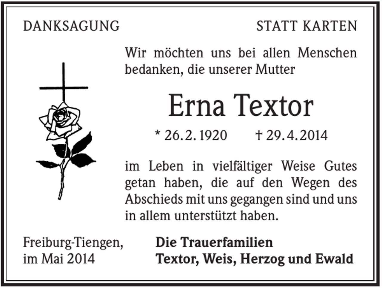 <p>DANKSAGUNG</p><p>STATT KARTEN<br />Wir möchten uns bei allen Menschen<br />bedanken, die unserer Mutter</p><p>Erna Textor<br />* 26. 2. 1920</p><p>† 29. 4. 2014</p><p>im Leben in vielfältiger Weise Gutes<br />getan haben, die auf den Wegen des<br />Abschieds mit uns gegangen sind und uns<br />in allem unterstützt haben.<br />Freiburg-Tiengen,<br />im Mai 2014</p><p>Die Trauerfamilien<br />Textor, Weis, Herzog und Ewald</p>