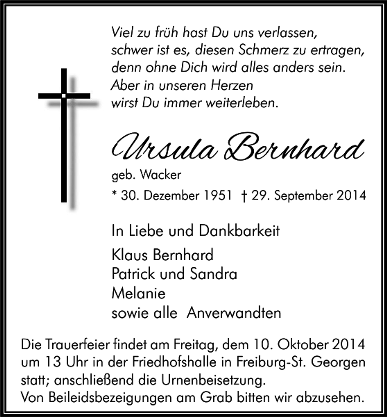 <p>Viel zu früh hast Du uns verlassen,<br />schwer ist es, diesen Schmerz zu ertragen,<br />denn ohne Dich wird alles anders sein.<br />Aber in unseren Herzen<br />wirst Du immer weiterleben.</p><p>Ursula Bernhard<br />geb. Wacker</p><p>* 30. Dezember 1951 † 29. September 2014</p><p>In Liebe und Dankbarkeit<br />Klaus Bernhard<br />Patrick und Sandra<br />Melanie<br />sowie alle Anverwandten<br />Die Trauerfeier findet am Freitag, dem 10. Oktober 2014<br />um 13 Uhr in der Friedhofshalle in Freiburg-St. Georgen<br />statt; anschließend die Urnenbeisetzung.<br />Von Beileidsbezeigungen am Grab bitten wir abzusehen.</p>