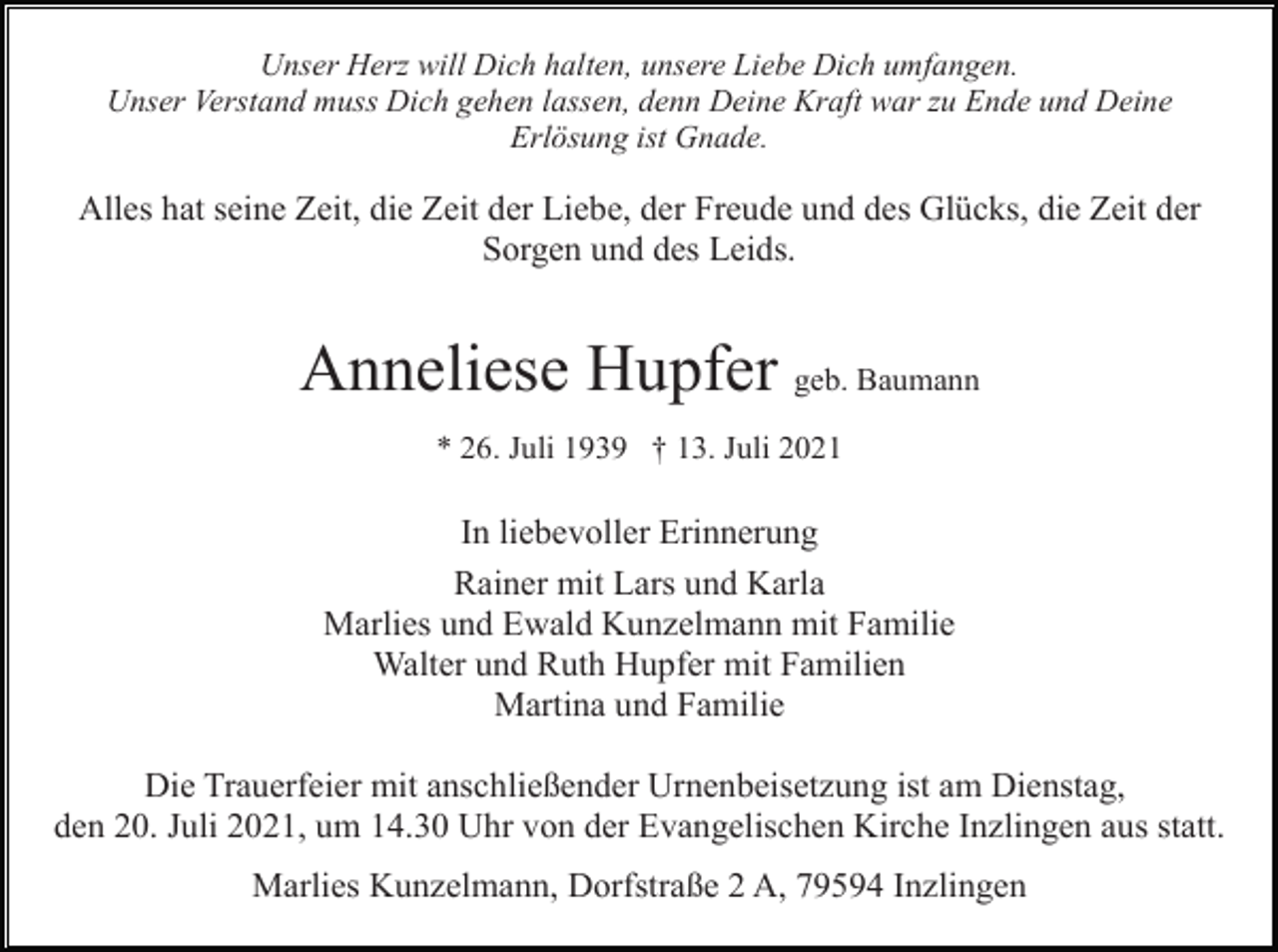 <p>Unser Herz will Dich halten, unsere Liebe Dich umfangen.<br />Unser Verstand muss Dich gehen lassen, denn Deine Kraft war zu Ende und Deine<br />Erlösung ist Gnade.</p><p>Alles hat seine Zeit, die Zeit der Liebe, der Freude und des Glücks, die Zeit der<br />Sorgen und des Leids.</p><p>Anneliese Hupfer geb. Baumann<br />* 26. Juli 1939 † 13. Juli 2021</p><p>In liebevoller Erinnerung<br />Rainer mit Lars und Karla<br />Marlies und Ewald Kunzelmann mit Familie<br />Walter und Ruth Hupfer mit Familien<br />Martina und Familie<br />Die Trauerfeier mit anschließender Urnenbeisetzung ist am Dienstag,<br />den 20. Juli 2021, um 14.30 Uhr von der Evangelischen Kirche Inzlingen aus statt.<br />Marlies Kunzelmann, Dorfstraße 2 A, 79594 Inzlingen</p>