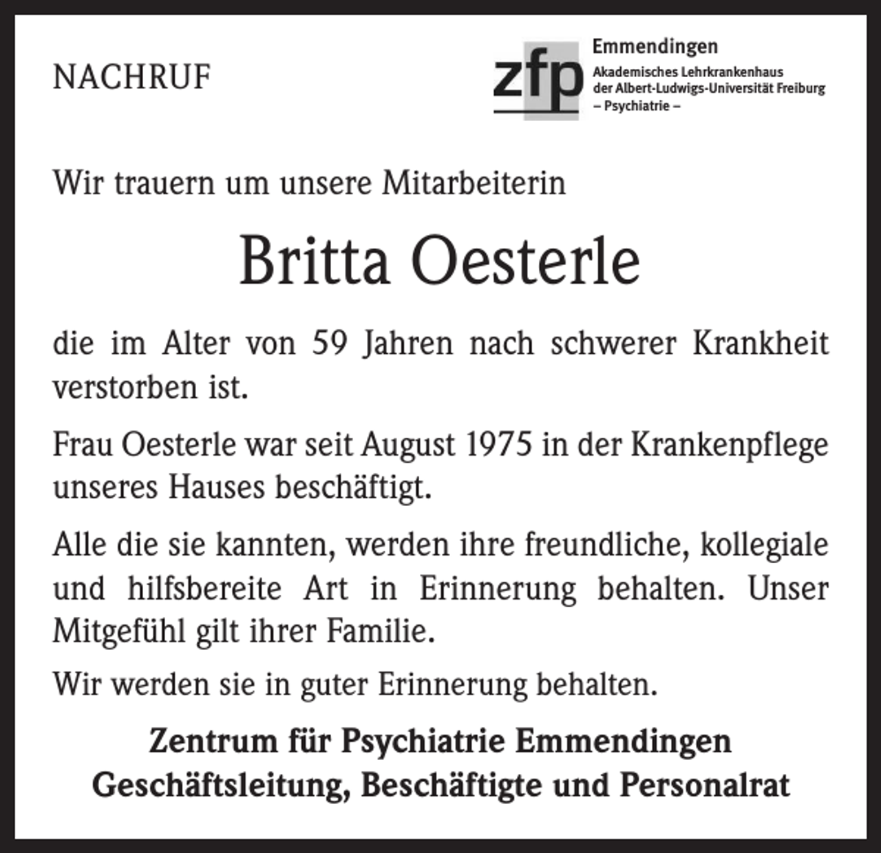 <p>Emmendingen</p><p>NACHRUF</p><p>Akademisches Lehrkrankenhaus<br />der Albert-Ludwigs-Universität Freiburg<br />– Psychiatrie –</p><p>Wir trauern um unsere Mitarbeiterin</p><p>Britta Oesterle<br />die im Alter von 59 Jahren nach schwerer Krankheit<br />verstorben ist.<br />Frau Oesterle war seit August 1975 in der Krankenpflege<br />unseres Hauses beschäftigt.<br />Alle die sie kannten, werden ihre freundliche, kollegiale<br />und hilfsbereite Art in Erinnerung behalten. Unser<br />Mitgefühl gilt ihrer Familie.<br />Wir werden sie in guter Erinnerung behalten.<br />Zentrum für Psychiatrie Emmendingen<br />Geschäftsleitung, Beschäftigte und Personalrat</p>
