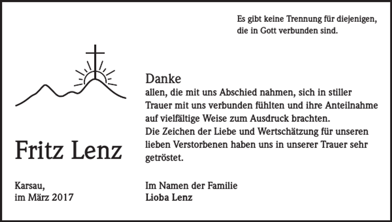 <p>Es gibt keine Trennung für diejenigen,<br />die in Gott verbunden sind.</p><p>Danke</p><p>Fritz Lenz</p><p>allen, die mit uns Abschied nahmen, sich in stiller<br />Trauer mit uns verbunden fühlten und ihre Anteilnahme<br />auf vielfältige Weise zum Ausdruck brachten.<br />Die Zeichen der Liebe und Wertschätzung für unseren<br />lieben Verstorbenen haben uns in unserer Trauer sehr<br />getröstet.</p><p>Karsau,<br />im März 2017</p><p>Im Namen der Familie<br />Lioba Lenz</p>