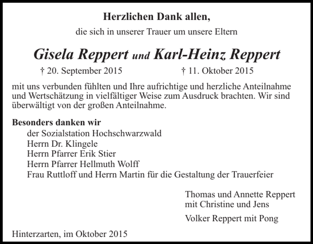 <p>Herzlichen Dank allen,<br />die sich in unserer Trauer um unsere Eltern</p><p>Gisela Reppert und Karl-Heinz Reppert<br />† 20. September 2015</p><p>† 11. Oktober 2015</p><p>mit uns verbunden fühlten und Ihre aufrichtige und herzliche Anteilnahme<br />und Wertschätzung in vielfältiger Weise zum Ausdruck brachten. Wir sind<br />überwältigt von der großen Anteilnahme.<br />Besonders danken wir<br />der Sozialstation Hochschwarzwald<br />Herrn Dr. Klingele<br />Herrn Pfarrer Erik Stier<br />Herrn Pfarrer Hellmuth Wolff<br />Frau Ruttloff und Herrn Martin für die Gestaltung der Trauerfeier<br />Thomas und Annette Reppert<br />mit Christine und Jens<br />Volker Reppert mit Pong<br />Hinterzarten, im Oktober 2015</p>