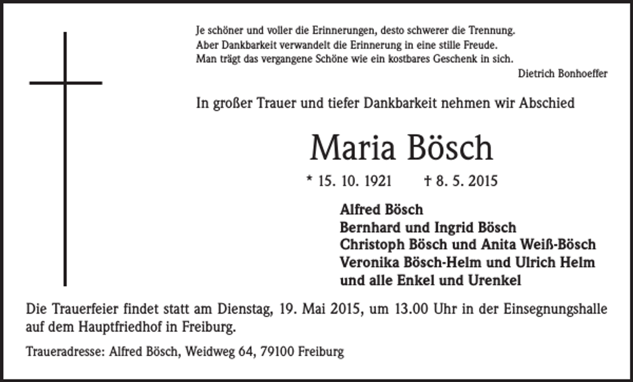 <p>Je schöner und voller die Erinnerungen, desto schwerer die Trennung.<br />Aber Dankbarkeit verwandelt die Erinnerung in eine stille Freude.<br />Man trägt das vergangene Schöne wie ein kostbares Geschenk in sich.</p><p>Dietrich Bonhoeffer</p><p>In großer Trauer und tiefer Dankbarkeit nehmen wir Abschied</p><p>Maria Bösch<br />* 15. 10. 1921 † 8. 5. 2015<br />Alfred Bösch<br />Bernhard und Ingrid Bösch<br />Christoph Bösch und Anita Weiß-Bösch<br />Veronika Bösch-Helm und Ulrich Helm<br />und alle Enkel und Urenkel<br />Die Trauerfeier findet statt am Dienstag, 19. Mai 2015, um 13.00 Uhr in der Einsegnungshalle<br />auf dem Hauptfriedhof in Freiburg.<br />Traueradresse: Alfred Bösch, Weidweg 64, 79100 Freiburg</p>