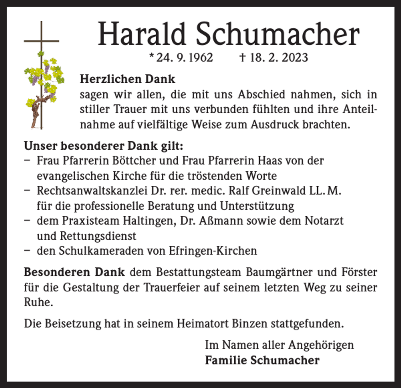 <p>Harald Schumacher<br />* 24. 9. 1962 † 18. 2. 2023</p><p>Herzlichen Dank<br />sagen wir allen, die mit uns Abschied nahmen, sich in<br />­stiller Trauer mit uns verbunden fühlten und ihre A<br />­ nteil­nahme auf vielfältige Weise zum Ausdruck brachten.<br />Unser besonderer Dank gilt:<br />– Frau Pfarrerin Böttcher und Frau Pfarrerin Haas von der<br />evangelischen Kirche für die tröstenden Worte<br />– Rechtsanwaltskanzlei Dr. rer. medic. Ralf Greinwald LL. M.<br />für die professionelle Beratung und Unterstützung<br />– dem Praxisteam Haltingen, Dr. Aßmann sowie dem Notarzt<br />und Rettungsdienst<br />– den Schulkameraden von Efringen-Kirchen<br />Besonderen Dank dem Bestattungsteam Baumgärtner und Förster<br />für die Gestaltung der Trauerfeier auf seinem letzten Weg zu seiner<br />Ruhe.<br />Die Beisetzung hat in seinem Heimatort Binzen stattgefunden.<br />Im Namen aller Angehörigen<br />Familie Schumacher</p>