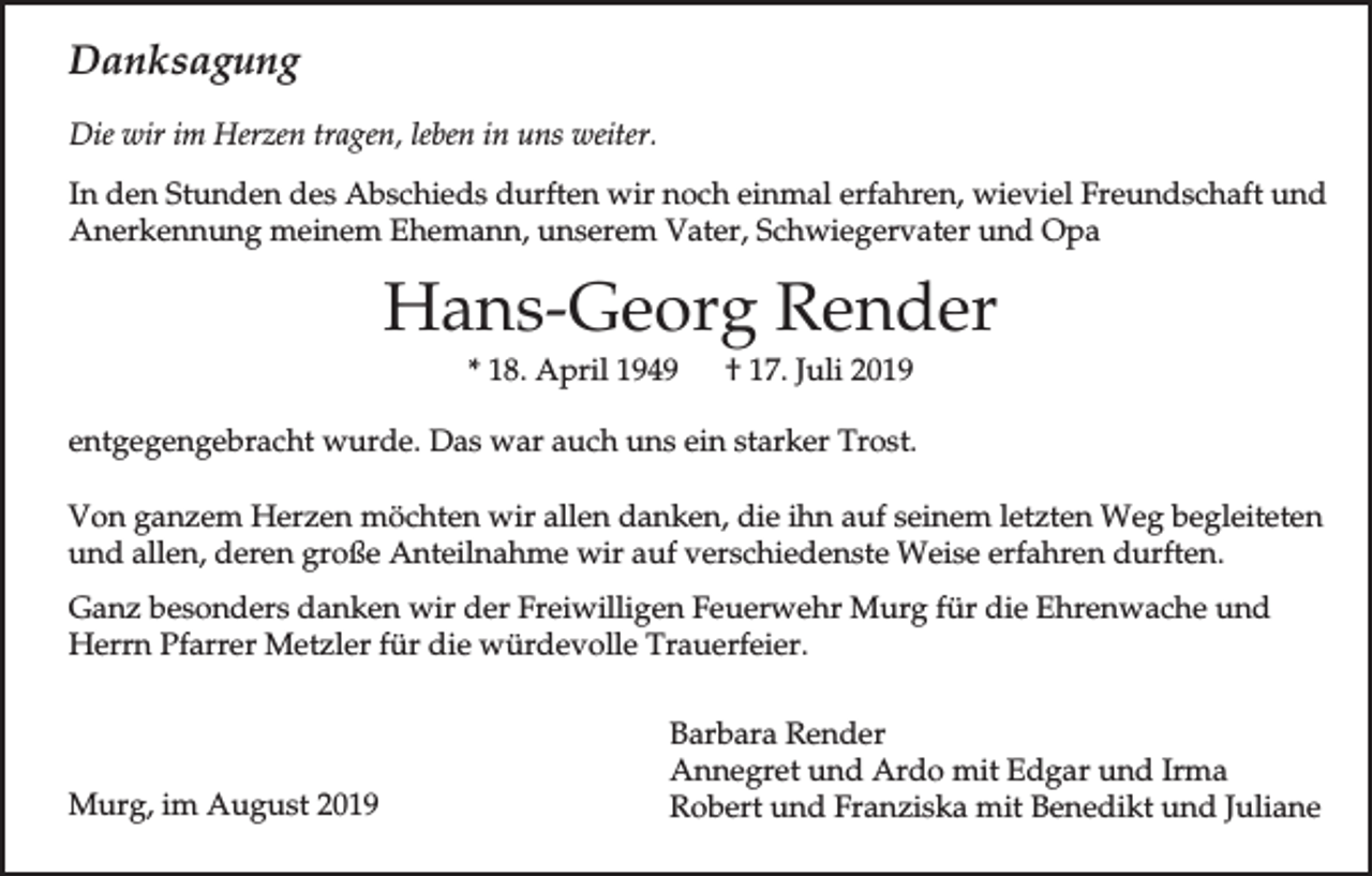 <p>Danksagung<br />Die wir im Herzen tragen, leben in uns weiter.<br />In den Stunden des Abschieds durften wir noch einmal erfahren, wieviel Freundschaft und<br />Anerkennung meinem Ehemann, unserem Vater, Schwiegervater und Opa</p><p>Hans-Georg Render<br />* 18. April 1949</p><p>† 17. Juli 2019</p><p>entgegengebracht wurde. Das war auch uns ein starker Trost.<br />Von ganzem Herzen möchten wir allen danken, die ihn auf seinem letzten Weg begleiteten<br />und allen, deren große Anteilnahme wir auf verschiedenste Weise erfahren durften.<br />Ganz besonders danken wir der Freiwilligen Feuerwehr Murg für die Ehrenwache und<br />Herrn Pfarrer Metzler für die würdevolle Trauerfeier.</p><p>Murg, im August 2019</p><p>Barbara Render<br />Annegret und Ardo mit Edgar und Irma<br />Robert und Franziska mit Benedikt und Juliane</p>