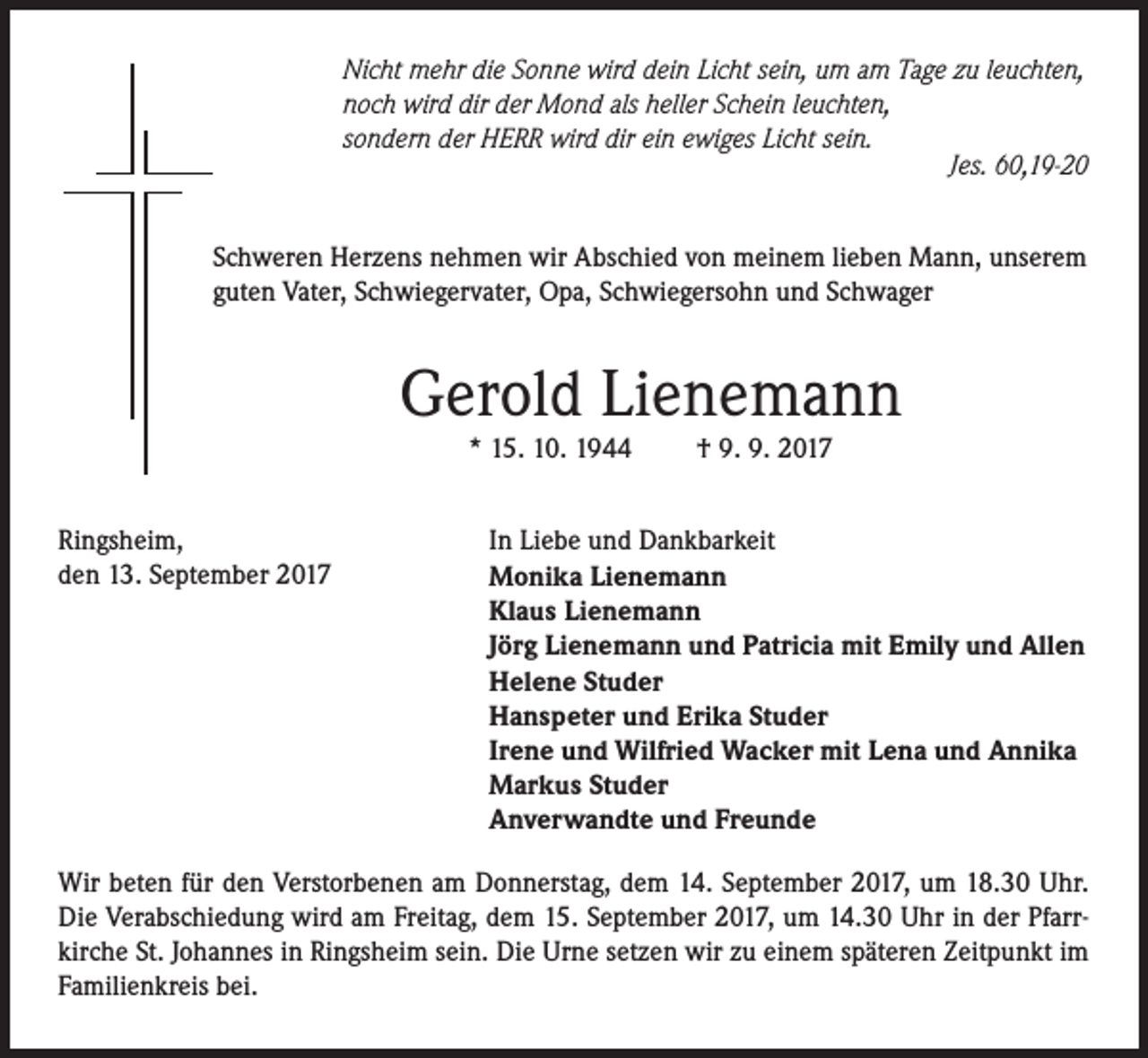 <p>Nicht mehr die Sonne wird dein Licht sein, um am Tage zu leuchten,<br />noch wird dir der Mond als heller Schein leuchten,<br />sondern der HERR wird dir ein ewiges Licht sein.</p><p>Jes. 60,19-20<br />Schweren Herzens nehmen wir Abschied von meinem lieben Mann, unserem<br />guten Vater, Schwiegervater, Opa, Schwiegersohn und Schwager</p><p>Gerold Lienemann<br />* 15. 10. 1944</p><p>Ringsheim,<br />den 13. September 2017</p><p>† 9. 9. 2017</p><p>In Liebe und Dankbarkeit<br />Monika Lienemann<br />Klaus Lienemann<br />Jörg Lienemann und Patricia mit Emily und Allen<br />Helene Studer<br />Hanspeter und Erika Studer<br />Irene und Wilfried Wacker mit Lena und Annika<br />Markus Studer<br />Anverwandte und Freunde</p><p>Wir beten für den Verstorbenen am Donnerstag, dem 14. September 2017, um 18.30 Uhr.<br />Die Verabschiedung wird am Freitag, dem 15. September 2017, um 14.30 Uhr in der Pfarrkirche St. Johannes in Ringsheim sein. Die Urne setzen wir zu einem späteren Zeitpunkt im<br />Familienkreis bei.</p>