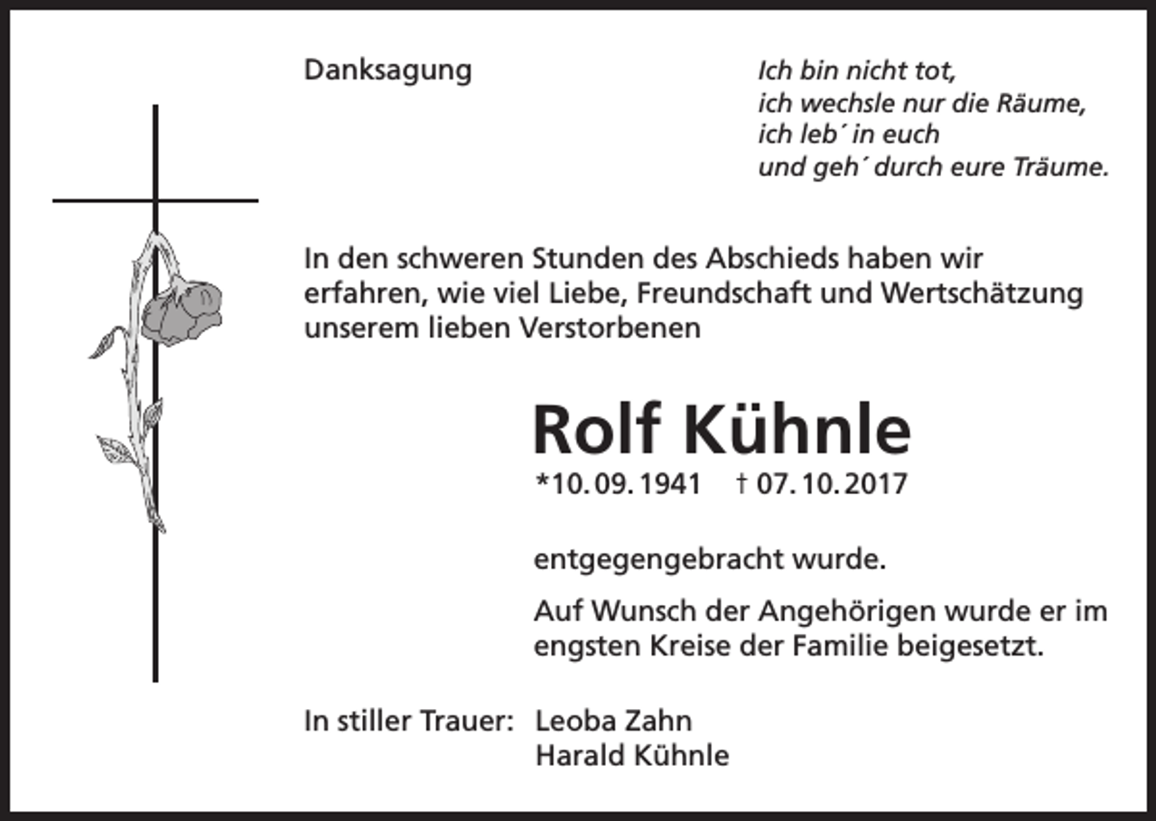 <p>Danksagung<br />Ich bin nicht tot,<br />ich wechsle nur die Räume,<br />ich leb´ in euch<br />und geh´ durch eure Träume.</p><p>In den schweren Stunden des Abschieds haben wir<br />erfahren, wie viel Liebe, Freundschaft und Wertschätzung<br />unserem lieben Verstorbenen</p><p>Rolf Kühnle<br />*10. 09. 1941</p><p>† 07. 10. 2017</p><p>entgegengebracht wurde.<br />Auf Wunsch der Angehörigen wurde er im<br />engsten Kreise der Familie beigesetzt.<br />In stiller Trauer: Leoba Zahn<br />Harald Kühnle</p>