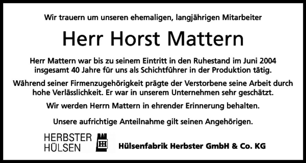 <p>Wir trauern um unseren ehemaligen, langjährigen Mitarbeiter</p><p>Herr Horst Mattern<br />Herr Mattern war bis zu seinem Eintritt in den Ruhestand im Juni 2004<br />insgesamt 40 Jahre für uns als Schichtführer in der Produktion tätig.<br />Während seiner Firmenzugehörigkeit prägte der Verstorbene seine Arbeit durch<br />hohe Verlässlichkeit. Er war in unserem Unternehmen sehr geschätzt.<br />Wir werden Herrn Mattern in ehrender Erinnerung behalten.<br />Unsere aufrichtige Anteilnahme gilt seinen Angehörigen.<br />Hülsenfabrik Herbster GmbH &amp; Co. KG</p>