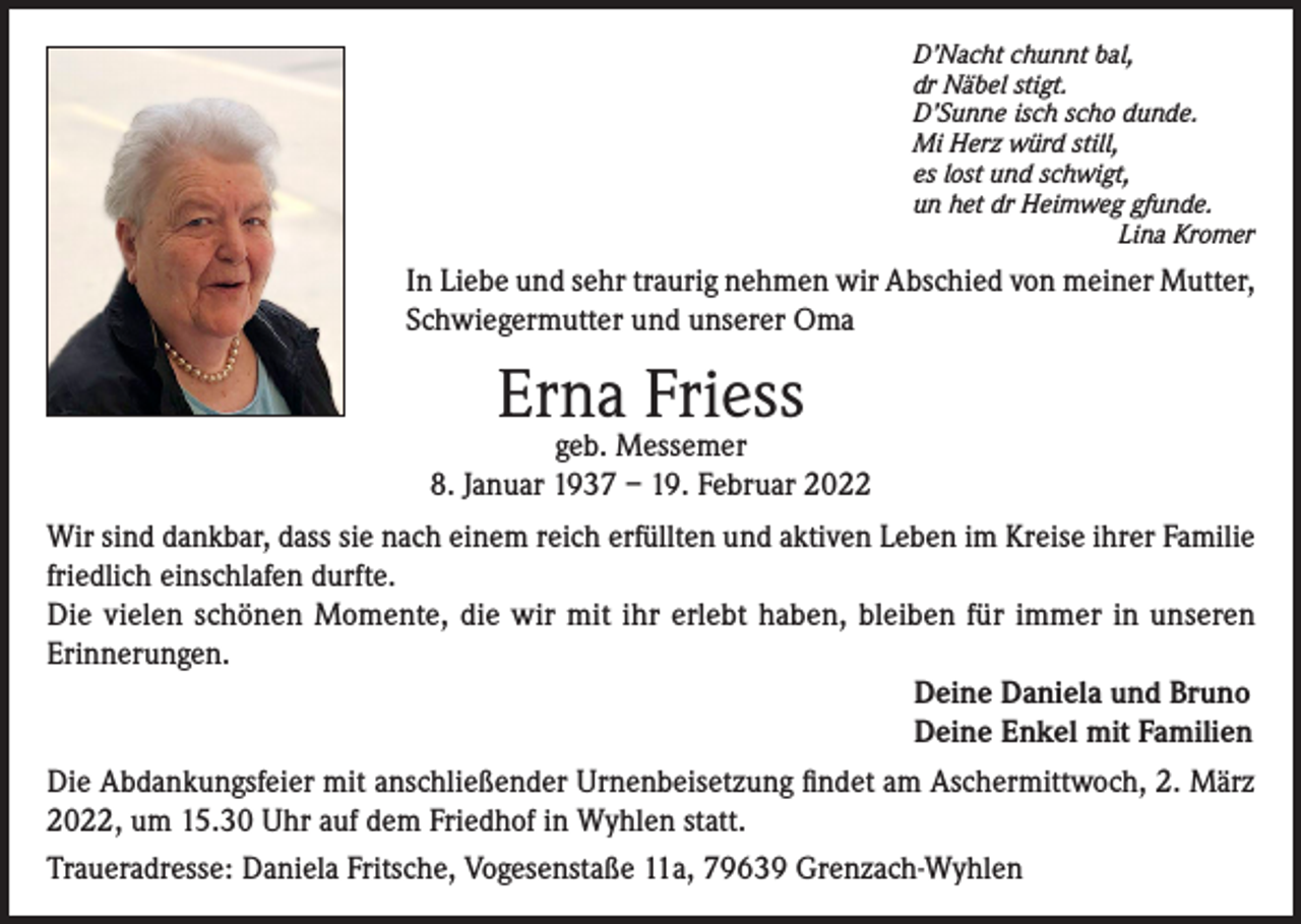 <p>D’Nacht chunnt bal,<br />dr Näbel stigt.<br />D’Sunne isch scho dunde.<br />Mi Herz würd still,<br />es lost und schwigt,<br />un het dr Heimweg gfunde.</p><p>Lina Kromer</p><p>In Liebe und sehr traurig nehmen wir Abschied von meiner Mutter,<br />Schwiegermutter und unserer Oma</p><p>Erna Friess</p><p>geb. Messemer<br />8. Januar 1937 – 19. Februar 2022<br />Wir sind dankbar, dass sie nach einem reich erfüllten und aktiven Leben im Kreise ihrer Familie<br />friedlich einschlafen durfte.<br />Die vielen schönen Momente, die wir mit ihr erlebt haben, bleiben für immer in unseren<br />Erinnerungen.<br />Deine Daniela und Bruno<br />Deine Enkel mit Familien<br />Die Abdankungsfeier mit anschließender Urnenbeisetzung findet am Aschermittwoch, 2. März<br />2022, um 15.30 Uhr auf dem Friedhof in Wyhlen statt.<br />Traueradresse: Daniela Fritsche, Vogesenstaße 11a, 79639 Grenzach-Wyhlen</p>